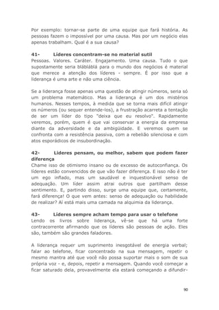 90
Por exemplo: tornar-se parte de uma equipe que fará história. As
pessoas fazem o impossível por uma causa. Mas por um negócio elas
apenas trabalham. Qual é a sua causa?
41- Líderes concentram-se no material sutil
Pessoas. Valores. Caráter. Engajamento. Uma causa. Tudo o que
supostamente seria blábláblá para o mundo dos negócios é material
que merece a atenção dos líderes - sempre. É por isso que a
liderança é uma arte e não uma ciência.
Se a liderança fosse apenas uma questão de atingir números, seria só
um problema matemático. Mas a liderança é um dos mistérios
humanos. Nesses tempos, à medida que se torna mais difícil atingir
os números (ou sequer entende-los), a frustração acarreta a tentação
de ser um líder do tipo "deixa que eu resolvo". Rapidamente
veremos, porém, quem é que vai conservar a energia da empresa
diante da adversidade e da ambigüidade. E veremos quem se
confronta com a resistência passiva, com a rebelião silenciosa e com
atos esporádicos de insubordinação.
42- Lideres pensam, ou melhor, sabem que podem fazer
diferença
Chame isso de otimismo insano ou de excesso de autoconfiança. Os
líderes estão convencidos de que vão fazer diferença. E isso não é ter
um ego inflado, mas um saudável e inquestionável senso de
adequação. Um líder assim atrai outros que partilham desse
sentimento. E, partindo disso, surge uma equipe que, certamente,
fará diferença! O que vem antes: senso de adequação ou habilidade
de realizar? Aí está mais uma camada na alquimia da liderança.
43- Líderes sempre acham tempo para usar o telefone
Lendo os livros sobre liderança, vê-se que há uma forte
contracorrente afirmando que os líderes são pessoas de ação. Eles
são, também são grandes faladores.
A liderança requer um suprimento inesgotável de energia verbal;
falar ao telefone, ficar concentrado na sua mensagem, repetir o
mesmo mantra até que você não possa suportar mais o som de sua
própria voz - e, depois, repetir a mensagem. Quando você começar a
ficar saturado dela, provavelmente ela estará começando a difundir-
 