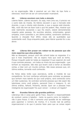 91
se na organização. Não é possível ser um líder do tipo forte e
silencioso. Você tem de ser um comunicador incansável.
44- Líderes escutam com toda a atenção
Líderes falam. Líderes escutam. Ou seja, mais uma vez, é preciso ver
o outro lado da moeda. Os líderes escutam o que o mercado está
dizendo, o que o cliente está dizendo, o que a equipe está dizendo.
Não, você não tem de fazer tudo o que lhe pedem. Mas, mostrar que
está realmente escutando o que lhe dizem, estará demonstrando
respeito pelas pessoas. Os ouvintes atentos, sintonizados, geram
simpatia, criam conexões e, em última análise, constroem coerência.
Quando a situação ficar difícil, essas são as qualidades que
sustentarão você. Ouça enquanto pode, para liderar quando for o seu
dever.
45- Líderes têm prazer em rodear-se de pessoas que são
mais espertas que eles próprios.
Não se desespere, porque você não achará todas as respostas. E o
que é mais importante: não se espera mais que você as tenha.
Porque ninguém pode ter todas as respostas! O que esperam de você
é que contrate pessoas - em todos os níveis da sua organização - que
tenham as respostas. São elas que levam você a tomar as decisões
certas, a lidar com um mundo confuso. São essas pessoas que, em
última análise, tornarão você conhecido.
Os feitos delas terão suas assinatura, serão a medida de sua
competência. Se tiver confiança suficiente para contratar as pessoas
que tenham mais talento do que você próprio, será conhecido como
um líder audacioso. Se contratar somente pessoas que não sejam tão
talentosas como você próprio, parecerá fraco e inseguro. E, em
última análise, falhará. Portanto, decida. Quer ser a pessoas mais
inteligente da organização? Ou quer vencer - e deixar um legado?
46- Grandes líderes são grandes políticos
Liderança não é coisa para gente fraca. Assumir a responsabilidade
de conduzir outros à batalha - tanto na guerra como no trabalho -
não é para fracos. E não é somente uma questão de ter estômago
para agüentar o número de mortos. É o mundo real da política
organizacional e do que é preciso fazer para que as coisas sejam
 