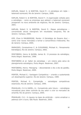 97
KAPLAN, Robert S. & NORTON, David P.: A estratégia em Ação –
balanced scorecard; Rio de Janeiro: Campus, 2000.
KAPLAN, Robert S. & NORTON, David P.: A organização voltada para
a estratégia – como as empresas que adotam o balanced scorecard
prosperam no novo ambiente de negócios; Rio de Janeiro: Campus,
2001.
KAPLAN, Robert S. & NORTON, David P.: Mapas estratégicos –
convertendo ativos intengíveis em resultados tangíveis; Rio de
Janeiro: Campus, 2000.
KIM, Chan & MAUBORGNE, Renée: A Estratégia do Oceano Azul –
como criar novos mercados e tornar a concorrência irrelevante; Rio
de Janeiro: Campus, 2005.
MARKIDES, Constantinos C. & CUSUMANO, Michael A.: Pensamento
Estratégico; Rio de Janeiro: Campus, 2002.
MINTZBERG, Henry & QUINN, James B.: O processo da estratégia;
Porto Alegre: Bookman, 1998.
MINTZBERG et al: Safari de estratégia – um roteiro pela selva do
planejamento estratégico; Porto Alegre: Bookman, 2007.
MINTZBERG, Henry: Managing – desvendando o dia a dia da gestão;
Porto Alegre: Bookman, 2009.
PORTER, Michael E.: Vantagem Competitiva – criando e sustentando
um desempenho superior; Rio de Janeiro: Campus, 1989.
PORTER, Michael E.: Competição – estratégias competitivas
essenciais; Rio de Janeiro: Campus, 1999.
PRAHALAD, C.K & HAMEL, G.: Competindo pelo futuro – estratégias
inovadoras para obter controle do seu setor e criar os mercados de
amanhã; Rio de janeiro: Campus, 2005.
PRAHALAD, C.K.: A riqueza na base da pirâmide – como erradicar a
pobreza com o lucro; São Paulo: Bookman, 2005.
 