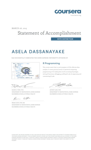 coursera.org
Statement of Accomplishment
WITH DISTINCTION
MARCH 06, 2015
ASELA DASSANAYAKE
HAS SUCCESSFULLY COMPLETED THE JOHNS HOPKINS UNIVERSITY'S OFFERING OF
R Programming
This course covers how to use & program in R for effective data
analysis. It covers practical issues in statistical computing:
programming in R, reading data into R, accessing R packages,
writing R functions, debugging, profiling R code, & organizing and
commenting R code.
ROGER D. PENG, PHD
DEPARTMENT OF BIOSTATISTICS, JOHNS HOPKINS
BLOOMBERG SCHOOL OF PUBLIC HEALTH
JEFFREY LEEK, PHD
DEPARTMENT OF BIOSTATISTICS, JOHNS HOPKINS
BLOOMBERG SCHOOL OF PUBLIC HEALTH
BRIAN CAFFO, PHD, MS
DEPARTMENT OF BIOSTATISTICS, JOHNS HOPKINS
BLOOMBERG SCHOOL OF PUBLIC HEALTH
PLEASE NOTE: THE ONLINE OFFERING OF THIS CLASS DOES NOT REFLECT THE ENTIRE CURRICULUM OFFERED TO STUDENTS ENROLLED AT
THE JOHNS HOPKINS UNIVERSITY. THIS STATEMENT DOES NOT AFFIRM THAT THIS STUDENT WAS ENROLLED AS A STUDENT AT THE JOHNS
HOPKINS UNIVERSITY IN ANY WAY. IT DOES NOT CONFER A JOHNS HOPKINS UNIVERSITY GRADE; IT DOES NOT CONFER JOHNS HOPKINS
UNIVERSITY CREDIT; IT DOES NOT CONFER A JOHNS HOPKINS UNIVERSITY DEGREE; AND IT DOES NOT VERIFY THE IDENTITY OF THE
STUDENT.
 