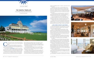 Life. StyLe. tRAVeL. coastalconnecticut.com | November 2015 | COASTAL CT | 8180 | COASTAL CT | November 2015 | coastalconnecticut.com
THE COASTAL TRAVELLER
Ocean House, Watch Hill, Rhode Island
BY OWEN MCDONALD
Life. StyLe. tRAVeL.
patiently assembling the project according to a grand vision of chic
coastal comfort.
Authenticity. Sense of place. An otherworldliness that is
profoundly welcoming. Surpassing quality in all things. In the
luxury resort world, these traits are associated with one brand
above others —Relais & Châteaux. It’s a cultivated fellowship of
properties that maintain local character and global service quality
at a level most hotels and resorts (even very good ones) can’t be
bothered with.
Though Forbes has awarded Ocean House 15 stars (one of
only 10 such hotels in the world), it’s the Relais & Châteaux
belonging that truly befits the place. Chief among R&C’s precepts
is a focus on what they call “the soul of the innkeeper.”
Here, that ennobling mission falls to Daniel Hostettler. An
accomplished hospitality executive, the erudite hotelier with
immense savoir-faire came to Ocean House with every intention
of rewriting the book. But not the Relais & Châteaux book.
“Relais & Châteaux has a level of expectation that everywhere
you go, whatever you do, will be quintessential,” Hostettler says.
“Hopefully, when you walk into Ocean House it feels quintessen-
tially New England. And everything on the menu is coming from
Rhode Island and Connecticut, within 150 miles of the property.”
G U E S T R O O M S , P R O P E R T Y, A N D G R O U N D S
With 49 guestrooms and 23 private residences, Ocean House
plays the trick of seeming like a much larger property, and does
it well. This may be truest in the signature suites, all uniquely
themed and thoughtfully furnished.
The two-bedroom Napatree Suite (named after a nearby
peninsula) is a curvilinear delight. It flows from the sprawling
beach-stone master bathroom, past the master bedroom and dar-
ling second bedroom, into a tranquil living room and kitchen that
all whisper littoral sophistication. From the hidden laundry room
to the scale model of a racing yacht on the mantle, the suite flu-
ently mixes élan with beachy utility.
As you walk through the foyer, an always-welcome sense of
space permeates. You’d expect it from this level of accommoda-
tion. But here, floor plan, color scheme, and omnipresent ocean
views combine into something more than a great lodging.
It’s magical.
There’s a feeling to this part of Rhode Island. About halfway
(by sea) between Greenwich, Connecticut, and Portland, Maine,
it’s both unspoiled and settled at once. Cape Cod and Nantucket
charm you; Misquamicut enthralls. For Ocean House guests, that
enchantment beams through big windows wherever you are.
The fireplace, comfy dining nook, sleek kitchen, and nautical
décor in the living room are, in some ways, an appetizer for the
spacious, inspiring veranda. With sweeping views of manicured
grounds and lapping surf, you’ll be tempted to stay put and get
some thinking done. Coffee out there—the hotel rising behind you
as the shoreline parabola beckons—creates one of those exquisite
moments. It is surely intentional.
Perfect though these rooms and suites may be, there’s always
room for improvement. Hostettler says he’s getting ready to reno-
vate the rooms for a spring 2017 debut, celebrating Ocean House’s
upcoming anniversary.
“We’re going to do two rooms in February of 2016 in the new
style, maintaining the contemporary coastal feel that we’re famous
C
oco Chanel famously said, “Some people think luxury
is the opposite of poverty. It is not. It is the opposite of
vulgarity.”
If that’s true (and why shouldn’t it be), then luxury
serves a higher purpose than mere indulgence: It’s an
art form. In that interpretation, one role of the upscale resort is to
curate and reify the art of living.
On that frontier sits Ocean House. Perched on a gentle hill
above the well-to-do enclave of Watch Hill, Rhode Island, elegance
warms the nervous system as you enter the property, like sipping
Glenmorangie scotch. It puts one gradually, undeniably, at ease.
Fitly cinematic, the building is reminiscent of an Elin Hilder-
brand novel. In an act of architectural audacity, the preexisting
19th-century structure was precisely measured and catalogued,
then demolished and duplicated down to the millwork, only far
larger and infinitely finer. Many artifacts—the lobby’s massive
stone fireplace, the wood elevator, newel posts, Palladian windows
—were removed, restored, and reinstalled. The ambition of it was
exceeded only by the result.
The architects missed nothing. They even arranged all the
rooms along single-loaded corridors so that each has a command-
ing view of the ocean, while the hallways always have daylight
(unusual for a hotel of any size).
What they achieved is the most picture-perfect seaside resort
in New England. That this happened at all was mostly thanks to
Ocean House patron and champion, Charles Royce, the respected
mutual fund manager whose love of the property is felt through-
out. He and his investors stood pat through the great recession,
 