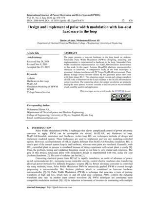 International Journal of Power Electronics and Drive System (IJPEDS)
Vol. 11, No. 2, June 2020, pp. 870~878
ISSN: 2088-8694, DOI: 10.11591/ijpeds.v11.i2.pp870-878  870
Journal homepage: http://ijpeds.iaescore.com
Design and implement of pulse width modulation with low-cost
hardware in the loop
Qasim Al Azze, Mohammed Hasan Ali
Department of Electrical Power and Machines, Collage of Engineering, University of Diyala, Iraq
Article Info ABSTRACT
Article history:
Received Sep 28, 2019
Revised Nov 9, 2019
Accepted Dec 15, 2019
The paper presents a low-cost hardware in the loop based on Arduino.
Sinusoidal Pulse Width Modulation (SPWM) designing, analyzing, and
implementation is experimented as hardware in the loop. Sinusoidal Pulse
Width Modulation implementation via MATLABSimulation demonstrates
in this work. In this paper, Arduino Mega2560 platform, microcontroller,
introduce as hardware. A comparative study of the both techniques is
presented. Arduino interfaces with PC Target MATLAB environment. Three
phases Voltage Source Inverter directs by the generated pulses that loads
with three phases RLC. The obtaining output current and voltage waveform
of RLC load of Hardware-in-the-Loop validates to the MATLABsimulation
output waveform. The compering shows the output waveforms are primarily
having the same pattern. Arduino consider as the lost cost as microcontroller
which could be used in real application.
Keywords:
Arduino
Hardware-in-the-Loop
MATLAB
Simulation Modeling of SPWM
SPWM
Voltage Source Inverter This is an open access article under the CC BY-SA license.
Corresponding Author:
Mohammed Hasan Ali,
Departement of Electrical power and Machins Engineering,
Collage of Engineering, University of Diyala, Baqubah, Diyala, Iraq.
Email: moh80ammed@gmail.com
1. INTRODUCTION
Pulse Width Modulation (PWM) is technique that allows complicated control of power electronic
converter to apply. PWM can be accomplish via virtual, MATLAB, and Hardware in loop.
MATLABSimulink simulation and Hardware- in-the-Loop HIL are techniques methods of design and
implement modeled system. These techniques are used to implement and test any modeling-controlled
system. However, accomplishment of HIL is slightly different from MATLABSimulink simulation. HIL is
used a part of the control system loop in real hardware, whereas some parts are simulated. Generally, with
HIL, controlled plant or process is simulated because of doing experiment with actual plant is costly [1].
Thus, the problem, testing and validating designing circuit in real time is very crucial and expensive. The
gole in this project, sinusoidal pulse with modulation design is experimented with HIL using low cost
(Arduino) hardware [2]. The cost of Arduino can find in [3].
Converting electrical power form DC/AC is rapidly cumulative, as rustle of advances of power
switch semiconductors [4], increasing using renewable energy, control electric machines also transferring
electrical power between two different frequency systems [5]-[6]. Power electronic converter is controlled
via many methods; hence, Pulse Width Modulation PWM is extensively applied. PWM is created through
programing a microcontroller like Arduino platform which is considered as low-cost hardware
microcontroller [7]-[8]. Pulse Width Modulation (PWM) is technique that generates a train of pulsing
waveform of high and low, which turn on and off solid state switching. PWM controls the pulsating
waveform duty ratio by another input control waveform [5]. PWM techniques are considered most
compatible modulation methods [9]-[10] for reduction in harmonic of inverters in contrasting with multiple
 