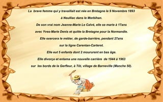 La brave femme qui y travaillait est née en Bretagne le 9 Novembre 1893
à Neulliac dans le Morbihan.
De son vrai nom Jeanne-Marie Le Calvé, elle se marie à 17ans
avec Yves-Marie Denis et quitte la Bretagne pour la Normandie.
Elle exercera le métier, de garde-barrière, pendant 27ans
sur la ligne Carentan-Carteret.
Elle eut 5 enfants dont 2 moururent en bas âge.
Elle divorça et entama une nouvelle carrière de 1944 à 1963
sur les bords de la Gerfleur, à Tôt, village de Barneville (Manche 50).
 