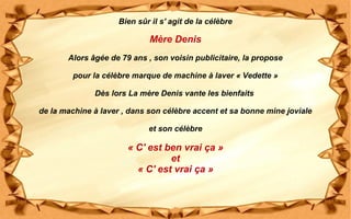 Bien sûr il s' agit de la célèbre
Mère Denis
Alors âgée de 79 ans , son voisin publicitaire, la propose
pour la célèbre marque de machine à laver « Vedette »
Dès lors La mère Denis vante les bienfaits
de la machine à laver , dans son célèbre accent et sa bonne mine joviale
et son célèbre
« C' est ben vrai ça »
et
« C' est vrai ça »
 