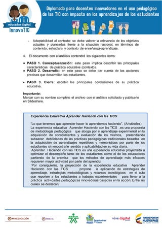 - Adaptabilidad al contexto: se debe valorar la relevancia de los objetivos
actuales y planeados frente a la situación nacional, en términos de
contenido, estructura y contexto de enseñanza-aprendizaje.
4. El documento con el análisis contendrá los siguientes ítems:
● PASO 1. Conceptualización: este paso implica describir las principales
características de práctica educativa (contexto).
● PASO 2. Desarrollo: en este paso se debe dar cuenta de las acciones
precisas que desarrollan los estudiantes.
 PASO 3. Cierre: escribir las principales conclusiones de su práctica
educativa.
Importante:
Marcar con su nombre completo el archivo con el análisis solicitado y publicarlo
en Slideshare.
1. Experiencia Educativa Aprender Haciendo con las TICS
“Lo que tenemos que aprender hacer lo aprendemos haciendo”. (Aristóteles)
La experiencia educativa Aprender Haciendo con las TICS .es una propuesta
de metodología pedagógica que aboga por el aprendizaje experimental en la
adquisición de conocimientos y evaluación de los mismos, pretendiendo
subsanar debilidades de las prácticas pedagógicas tradicionales basadas en
la adquisición de aprendizajes repetitivos y memorísticos por parte de los
estudiantes sin encontrarle sentido y aplicabilidad en su vida diaria.
Aprender Haciendo con las TICS es una experiencia educativa proyectada a
optimizar el desempeño tanto de los estudiantes como el de los educadores
partiendo de la premisa que los métodos de aprendizaje más eficaces
requieren mayor actividad por parte del aprendiz.
´Por consiguiente, la proyección de la experiencia educativa Aprender
Haciendo con las TICS propone la aplicación de estrategias de
aprendizaje, estrategias metodológicas y recursos tecnológicos en el aula
que reporten a los estudiantes a trabajos experimentales para llevar a la
práctica actividades pedagógicas innovadoras basadas en la acción. Entre las
cuales se destacan.
 