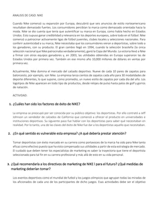 ANALISIS DE CASO: NIKE
Cuando Nike comenzó su expansión por Europa, descubrió que seis anuncios de estilo norteamericano
resultaban demasiado fuertes. Los consumidores percibían la marca como demasiado orientada hacia la
moda. Nike se dio cuenta que tenía que autentificar su marca en Europa, como había hecho en Estados
Unidos. Esto supuso ganar credibilidad y relevancia en los deportes europeos, sobre todo en el fútbol. Nike
comenzó a patrocinar activamente ligas de fútbol juveniles, clubes locales y selecciones nacionales. Para
conferir autenticidad a su marca, Nike necesitaba que los consumidores vieran a deportistas, sobre todo a
los ganadores, con su producto. El gran cambio llegó en 1994, cuando la selección brasileña (la única
selección nacional que Nike patrocinaba verdaderamente), ganó la Copa del Mundo. La victoria llevó a Nike
a firmar con otros equipos ganadores y, en 2003, las utilidades obtenidas en Europa superaron las de
Estados Unidos por primera vez. También en ese mismo año 10,000 millones de dólares en ventas por
primera vez.
Actualmente, Nike domina el mercado del calzado deportivo. Nueve de cada 10 pares de zapatos para
baloncesto, por ejemplo, son Nike. La empresa lanza cientos de zapatos cada año para 30 modalidades de
deporte diferentes, lo que supone, como promedio, un nuevo estilo de zapatos por cada día del año. Los
logotipos de Nike aparecen en todo tipo de productos, desde relojes de pulso hasta palos de golf y gorros
de natación.
ACTIVIDAD:
1. ¿Cuáles han sido los factores de éxito de NIKE?
La empresa se preocupó por ser conocida por su público objetivo: los deportistas. Por ello contrató a Jeff
Johnson un vendedor de calzados de California que comenzó a ofrecer el producto en universidades e
instituciones deportivas. Su siguiente paso fue hablar con los deportistas para saber qué necesitaban en
realidad. Por lo tanto, una de las claves del éxito de Nike fue dar a los deportistas aquello que necesitaban.
2. ¿En qué sentido es vulnerable esta empresa? ¿A qué debería prestar atención?
Tomar deportistas con éxito marcado en su carrera como portavoces de la marca ha sido para Nike tanto
eficaz como efectivo puesto que ha visto compensado sus utilidades a partir de esta estrategia de mercado.
El cuidado que deben tener los especialistas de marketing es saber la trayectoria que tiene el deportista
seleccionado para tal fin en su carrera profesional y más allá de esto en su vida personal.
3. ¿Qué recomendaría a los directivos de marketing de NIKE l para el futuro? ¿Qué medidas de
marketing deberían tomar?
Los eventos deportivos como el mundial de futbol y los juegos olímpicos que agrupan todas las miradas de
los aficionados de cada uno de los participantes de dicho juegos. Esas actividades debe ser el objetivo
 