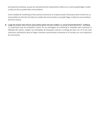 principal de la empresa, ya que son acontecimientos importantes y Nike con su marca puede llegar a todos
y cada uno de sus potenciales consumidores.
Como medida de marketing se hace preciso convertirse en el patrocinador oficial para tener el dominio, la
exclusividad y la atención de todos los medios de comunicación y así poder llegar a todos los consumidores
de forma masiva.
4. Luego de analizar este artículo ¿Que podría aplicar de este modelo a su actual emprendimiento? Justifique.
Es importante que las compañías a partir de sus estrategias de marketing le respalden para mantener la
fidelidad del cliente, integrar las actividades de búsqueda creación y entrega de valor con el fin de crear
relaciones satisfactoria para así lograr mantener posicionada la empresa en el tiempo con una trayectoria
de crecimiento.
 