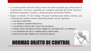 NORMAS OBJETO DE CONTROL
• La acción popular procede contra normas de menor jerarquía que contravienen la
Constitución o las leyes, expedidas por cualquier autoridad del Poder Ejecutivo,
gobiernos regionales y locales, y demás personas de Derecho Público.
• Según el artículo 76 del Código Procesal Constitucional dichas normas, que
eventualmente pueden resultar inconstitucionales, son las siguientes:
 LOS REGLAMENTOS
 LAS NORMAS ADMINISTRATIVAS
 LAS RESOLUCIONES DE CARÁCTER GENERAL
 OTROS ASPECTOS RELEVANTES SOBRE EL CONTROL DE LAS NORMAS
 LAS SUBESPECIES DE LA NORMA REGLAMENTARIA
 SENTENCIAS DEL TRIBUNAL CONSTITUCIONAL
 