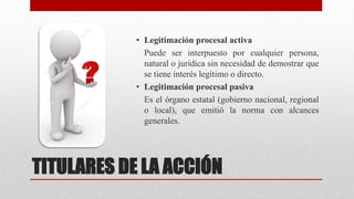 TITULARES DE LA ACCIÓN
• Legitimación procesal activa
Puede ser interpuesto por cualquier persona,
natural o jurídica sin necesidad de demostrar que
se tiene interés legítimo o directo.
• Legitimación procesal pasiva
Es el órgano estatal (gobierno nacional, regional
o local), que emitió la norma con alcances
generales.
 
