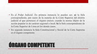 ÓRGANO COMPETENTE
• Es el Poder Judicial. En primera instancia lo pueden ser: a) la Sala
correspondiente, por razón de la materia de la Corte Superior del distrito
judicial al que pertenece el órgano emisor, cuando la norma objeto de la
acción popular es de carácter regional o local; b) la Sala correspondiente de
la Corte Superior de Lima en los demás casos.
• En segunda instancia la Sala Constitucional y Social de la Corte Suprema
es el órgano competente.
 