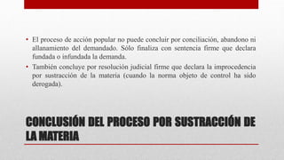CONCLUSIÓN DEL PROCESO POR SUSTRACCIÓN DE
LA MATERIA
• El proceso de acción popular no puede concluir por conciliación, abandono ni
allanamiento del demandado. Sólo finaliza con sentencia firme que declara
fundada o infundada la demanda.
• También concluye por resolución judicial firme que declara la improcedencia
por sustracción de la materia (cuando la norma objeto de control ha sido
derogada).
 