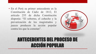 ANTECEDENTES DEL PROCESO DE
ACCIÓN POPULAR
• En el Perú su primer antecedente es la
Constitución de Cádiz de 1812, El
artículo 255 de dicha Constitución
disponía: “El soborno, el cohecho y la
prevaricación de los magistrados y
jueces producen la acción popular
contra los que la cometan”.
 