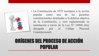 • La Constitución de 1979 incorpora a la acción
popular como una de las garantías
constitucionales destinadas a la defensa objetiva
de la Constitución, y será reglamentada su
tramitación a través de la Ley N° 24968 (hoy
derogada por el Código Procesal
Constitucional).
ORÍGENES DEL PROCESO DE ACCIÓN
POPULAR
 