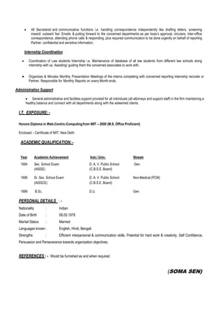  All Secretarial and communicative functions i.e. handling correspondence independently like drafting letters, screening
inward/ outward fax/ Emails & putting forward to the concerned departments as per boss’s approval, circulars, inter-office
correspondence, attending phone calls & responding, plus required communication to be done urgently on behalf of reporting
Partner, confidential and sensitive information.
Internship Coordination
 Coordination of Law students Internship i.e. Maintenance of database of all law students from different law schools doing
internship with us. Assisting/ guiding them the concerned associates to work with.
 Organizes & Minutes Monthly Presentation Meetings of the interns completing with concerned reporting internship recruiter or
Partner. Responsible for Monthly Reports on every Month ends.
Administration Support
 General administrative and facilities support provided for all individuals (all attorneys and support staff) in the firm maintaining a
healthy balance and connect with all departments along with the esteemed clients.
I.T. EXPOSURE: -
Honors Diploma in Web-Centric-Computingfrom NIIT – 2000 (M.S. Office Proficient)
Enclosed: - Certificate of NIIT, New Delhi
ACADEMIC QUALIFICATION: -
Year Academic Achievement Inst./ Univ. Stream
1994 Sec. School Exam D. A. V. Public School Gen.
(AISSE) (C.B.S.E. Board)
1996 Sr. Sec. School Exam D. A. V. Public School Non-Medical (PCM)
(AISSCE) (C.B.S.E. Board)
1999 B.Sc. D.U. Gen.
PERSONAL DETAILS : -
Nationality : Indian
Date of Birth : 08.05.1978
Marital Status : Married
Languages known : English, Hindi, Bengali
Strengths : Efficient interpersonal & communication skills, Potential for hard work & creativity, Self Confidence,
Persuasion and Perseverance towards organization objectives.
REFERENCES : - Would be furnished as and when required.
(SOMA SEN)
 
