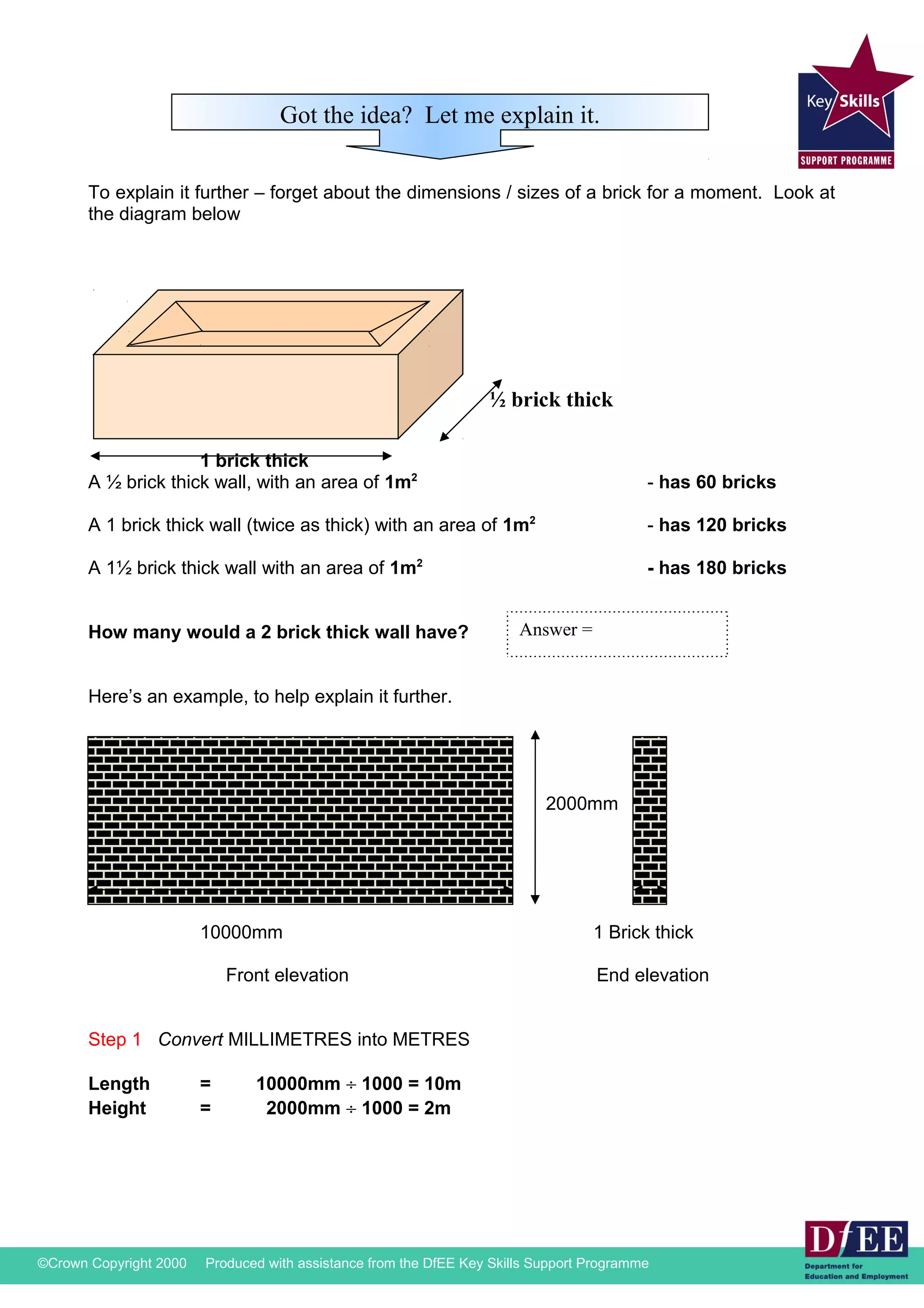 Got the idea? Let me explain it. 
To explain it further – forget about the dimensions / sizes of a brick for a moment. Look at 
the diagram below 
1 brick thick 
½ brick thick 
A ½ brick thick wall, with an area of 1m2 - has 60 bricks 
A 1 brick thick wall (twice as thick) with an area of 1m2 - has 120 bricks 
A 1½ brick thick wall with an area of 1m2 - has 180 bricks 
How many would a 2 brick thick wall have? 
Here’s an example, to help explain it further. 
Answer = 
2000mm 
10000mm 1 Brick thick 
Front elevation End elevation 
Step 1 Convert MILLIMETRES into METRES 
Length = 10000mm ¸ 1000 = 10m 
Height = 2000mm ¸ 1000 = 2m 
©Crown Copyright 2000 Produced with assistance from the DfEE Key Skills Support Programme 
 