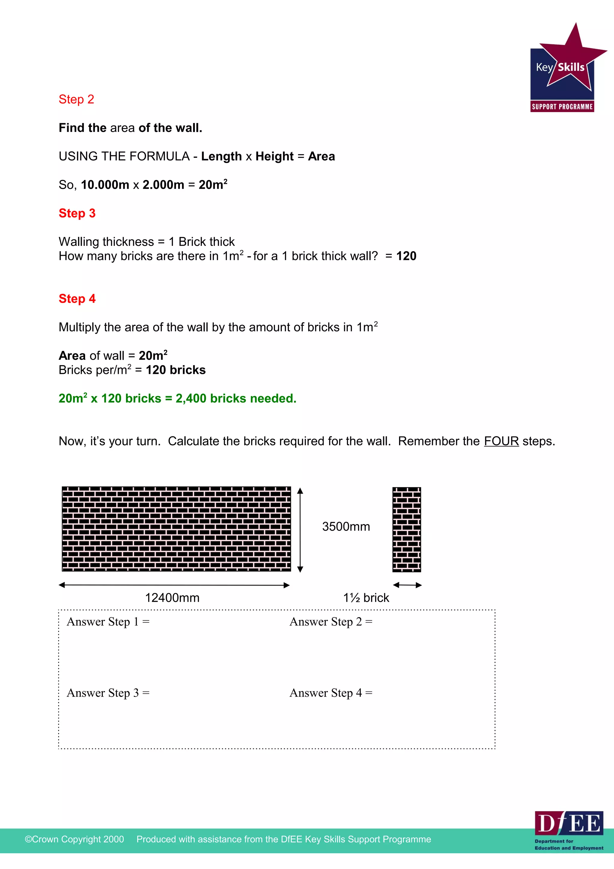 Step 2 
Find the area of the wall. 
USING THE FORMULA - Length x Height = Area 
So, 10.000m x 2.000m = 20m2 
Step 3 
Walling thickness = 1 Brick thick 
How many bricks are there in 1m2 - for a 1 brick thick wall? = 120 
Step 4 
Multiply the area of the wall by the amount of bricks in 1m2 
Area of wall = 20m2 
Bricks per/m2 = 120 bricks 
20m2 x 120 bricks = 2,400 bricks needed. 
Now, it’s your turn. Calculate the bricks required for the wall. Remember the FOUR steps. 
3500mm 
12400mm 1½ brick 
Answer Step 1 = Answer Step 2 = 
Answer Step 3 = Answer Step 4 = 
©Crown Copyright 2000 Produced with assistance from the DfEE Key Skills Support Programme 
 