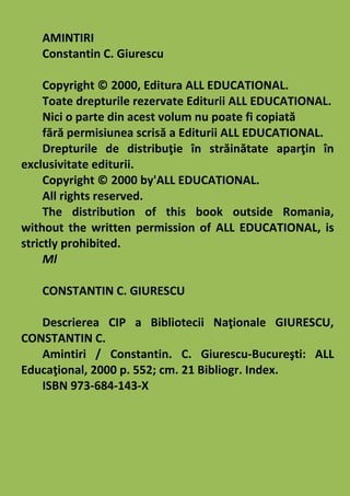 AMINTIRI
Constantin C. Giurescu
Copyright © 2000, Editura ALL EDUCATIONAL.
Toate drepturile rezervate Editurii ALL EDUCATIONAL.
Nici o parte din acest volum nu poate fi copiată
fără permisiunea scrisă a Editurii ALL EDUCATIONAL.
Drepturile de distribuţie în străinătate aparţin în
exclusivitate editurii.
Copyright © 2000 by'ALL EDUCATIONAL.
All rights reserved.
The distribution of this book outside Romania,
without the written permission of ALL EDUCATIONAL, is
strictly prohibited.
Ml
CONSTANTIN C. GIURESCU
Descrierea CIP a Bibliotecii Naţionale GIURESCU,
CONSTANTIN C.
Amintiri / Constantin. C. Giurescu-Bucureşti: ALL
Educaţional, 2000 p. 552; cm. 21 Bibliogr. Index.
ISBN 973-684-143-X
 