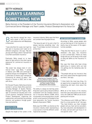 B
etty Hornick started her insur-
ance career in 1977 as a junior
auto underwriter with Wawanesa
in Edmonton.
“I was only there for a year, but it got my
feet wet in insurance and I went on to
different companies,” she says. “My next
job was with Royal, where I learned how
to do fleet automobile insurance.”
Eventually, Betty moved on to learn
about oil, gas and all of the other typical
exposures for commercial insurance in
Alberta.
“My career has always been in com-
mercial lines,” says Betty. “I worked
in Alberta until 1989, and continued to
progress and got into management. Then
I came back to Ontario and I worked for
Economical for almost 19 years.” She
moved to Toronto in 2007, and is now
with Aviva.
For the past 15 years, Betty has primarily
worked in various head office positions
including Manager of Quality Review,
Manager of Commercial Property, Man-
ager of Commercial Casualty and in her
current position, managing Commercial
Product Development, supporting the
underwriters and branches by providing
direction and guidance through guide-
lines and bulletins.
Always open
to new experiences
Despite the length of her career in the
insurance industry, Betty says that there
are constant learning experiences.
“The favourite part of my job is that I’m
always learning something new,” she
says. “It just keeps my brain ticking over
all the time.”
The ability to always be learning some-
thing new is particularly relevant to Betty’s
involvement with the Canadian Associa-
tion of Insurance Women (CAIW), which
incorporates continuing education, as well
as her current position of President of her
local association, the Toronto Insurance
Women’s Association (TIWA).
Betty says the CAIW is as diverse as the
insurance industry itself, representing a
cross-section of all the different career
trajectories available.
An opportunity to diversify
According to Betty, young people who
are just starting out in the insurance in-
dustry may not be aware of the oppor-
tunities available.
“They feel that they’re stuck in a job or
whatever,” she says, “but insurance
is such a broad base. There’s so many
things that you can be doing in the scope
of what we define as the insurance in-
dustry.”
She says that those who have strong
advertising or creative skills can look
into getting into the marketing side, for
example.
“The people who go into insurance, they
don’t even realize what the opportunities
are there,” she says.
“I think that’s the most key thing. It’s
an opportunity to expand but to also do
networking and learn more about the
industry.”
While all of the facets of the industry
have their own associations and conven-
tions, the CAIW and TIWA are all encom-
passing and inclusive.
“The difference with CAIW and TIWA is
that it’s a cross section of all,” she says.
“You have brokers, you have company
people and you have service providers.
You have education and development in
all areas, and we don’t just focus in on
one specific niche.” CM
Betty Hornick
Always Learning
Something New
Betty Hornick is the President of the Toronto Insurance Women’s Association and National
Commercial Senior Manager and Team Leader, Product Development for Aviva Canada.
Association
Betty Hornick, President, Toronto
Insurance Women’s Association and
National Commercial Senior Manager
and Team Leader, Product
Development, Aviva Canada
LauraGreening
22 Collision Management | June 2014 | autosphere.ca
 