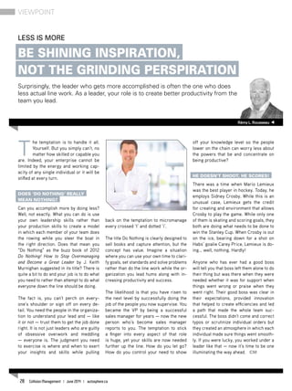T
he temptation is to handle it all.
Yourself. But you simply can’t, no
matter how skilled or capable you
are. Indeed, your enterprise cannot be
limited by the energy and working cap-
acity of any single individual or it will be
stifled at every turn.
Does ‘Do Nothing’ really
mean nothing?
Can you accomplish more by doing less?
Well, not exactly. What you can do is use
your own leadership skills rather than
your production skills to create a model
in which each member of your team does
the rowing while you steer the boat in
the right direction. Does that mean you
“Do Nothing” as the buzz book of 2012
Do Nothing! How to Stop Overmanaging
and Become a Great Leader by J. Keith
Murnighan suggested in its title? There is
quite a bit to do and your job is to do what
you need to rather than attempt to do what
everyone down the line should be doing.
The fact is, you can’t perch on every-
one’s shoulder or sign off on every de-
tail. You need the people in the organiza-
tion to understand your lead and — like
it or not — trust them to get the job done
right. It is not just leaders who are guilty
of obsessive overwork and meddling
— everyone is. The judgment you need
to exercise is where and when to exert
your insights and skills while pulling
back on the temptation to micromanage
every crossed ‘t’ and dotted ‘i’.
The title Do Nothing is clearly designed to
sell books and capture attention, but the
concept has value. Imagine a situation
where you can use your own time to clari-
fy goals, set standards and solve problems
rather than do the line work while the or-
ganization you lead hums along with in-
creasing productivity and success.
The likelihood is that you have risen to
the next level by successfully doing the
job of the people you now supervise. You
became the VP by being a successful
sales manager for years — now the new
person who’s become sales manager
reports to you. The temptation to stick
a finger into every aspect of that role
is huge, yet your skills are now needed
further up the line. How do you let go?
How do you control your need to show
off your knowledge level so the people
lower on the chain can worry less about
the powers that be and concentrate on
being productive?
He doesn’t shoot, he scores!
There was a time when Mario Lemieux
was the best player in hockey. Today, he
employs Sidney Crosby. While this is an
unusual case, Lemieux gets the credit
for creating and environment that allows
Crosby to play the game. While only one
of them is skating and scoring goals, they
both are doing what needs to be done to
win the Stanley Cup. When Crosby is out
on the ice, bearing down for a shot on
Habs’ goalie Carey Price, Lemieux is do-
ing… well, nothing. Hardly!
Anyone who has ever had a good boss
will tell you that boss left them alone to do
their thing but was there when they were
needed whether it was for support when
things went wrong or praise when they
went right. Their good boss was clear in
their expectations, provided innovation
that helped to create efficiencies and led
a path that made the whole team suc-
cessful. The boss didn’t come and correct
typos or scrutinize individual orders but
they created an atmosphere in which each
individual made sure things went smooth-
ly. If you were lucky, you worked under a
leader like that — now it’s time to be one
illuminating the way ahead. CM
RémyL.Rousseau
Less is more
Be shining inspiration,
not the grinding perspiration
Surprisingly, the leader who gets more accomplished is often the one who does
less actual line work. As a leader, your role is to create better productivity from the
team you lead.
viewpoint
28 Collision Management | June 2014 | autosphere.ca
 