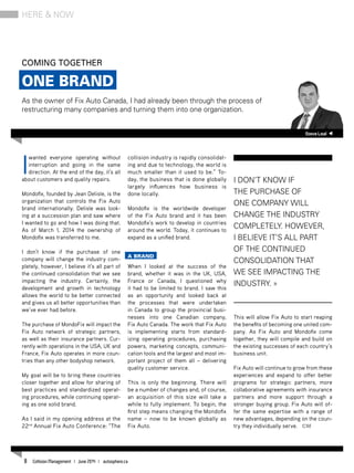 I
wanted everyone operating without
interruption and going in the same
direction. At the end of the day, it’s all
about customers and quality repairs.
Mondofix, founded by Jean Delisle, is the
organization that controls the Fix Auto
brand internationally. Delisle was look-
ing at a succession plan and saw where
I wanted to go and how I was doing that.
As of March 1, 2014 the ownership of
Mondofix was transferred to me.
I don’t know if the purchase of one
company will change the industry com-
pletely, however, I believe it’s all part of
the continued consolidation that we see
impacting the industry. Certainly, the
development and growth in technology
allows the world to be better connected
and gives us all better opportunities than
we’ve ever had before.
The purchase of MondoFix will impact the
Fix Auto network of strategic partners,
as well as their insurance partners. Cur-
rently with operations in the USA, UK and
France, Fix Auto operates in more coun-
tries than any other bodyshop network.
My goal will be to bring these countries
closer together and allow for sharing of
best practices and standardized operat-
ing procedures, while continuing operat-
ing as one solid brand.
As I said in my opening address at the
22nd
Annual Fix Auto Conference: “The
collision industry is rapidly consolidat-
ing and due to technology, the world is
much smaller than it used to be.” To-
day, the business that is done globally
largely influences how business is
done locally.
Mondofix is the worldwide developer
of the Fix Auto brand and it has been
Mondofix’s work to develop in countries
around the world. Today, it continues to
expand as a unified brand.
A Brand
When I looked at the success of the
brand, whether it was in the UK, USA,
France or Canada, I questioned why
it had to be limited to brand. I saw this
as an opportunity and looked back at
the processes that were undertaken
in Canada to group the provincial busi-
nesses into one Canadian company,
Fix Auto Canada. The work that Fix Auto
is implementing starts from standard-
izing operating procedures, purchasing
powers, marketing concepts, communi-
cation tools and the largest and most im-
portant project of them all – delivering
quality customer service.
This is only the beginning. There will
be a number of changes and, of course,
an acquisition of this size will take a
while to fully implement. To begin, the
first step means changing the Mondofix
name – now to be known globally as
Fix Auto.
This will allow Fix Auto to start reaping
the benefits of becoming one united com-
pany. As Fix Auto and Mondofix come
together, they will compile and build on
the existing successes of each country’s
business unit.
Fix Auto will continue to grow from these
experiences and expand to offer better
programs for strategic partners, more
collaborative agreements with insurance
partners and more support through a
stronger buying group. Fix Auto will of-
fer the same expertise with a range of
new advantages, depending on the coun-
try they individually serve. CM
SteveLeal
Coming together
One Brand
As the owner of Fix Auto Canada, I had already been through the process of
restructuring many companies and turning them into one organization.
Here & Now
I don’t know if
the purchase of
one company will
change the industry
completely. However,
I believe it’s all part
of the continued
consolidation that
we see impacting the
industry. »
8 Collision Management | June 2014 | autosphere.ca
 