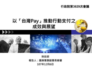 以「台灣Pay」推動行動支付之
成效與展望
財政部
報告人：國庫署顏副署長春蘭
107年12月6日
行政院第3629次會議
 