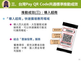  「導入超商」快速擴增應用場域
16
雲端發票
共通標準
二維條碼
共通標準
一維條碼
 導入四大超商、大型量販或連
鎖商家，可以快速擴展行動支
付應用場域。
 結合「雲端發票」服務
響應環保，提供消費者自動
對獎、中獎、匯入獎金等便
利服務。
推動成效(三)：導入超商
三、台灣Pay QR Code共通標準推動成效
 