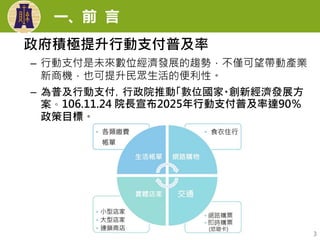 一、前 言
3
政府積極提升行動支付普及率
– 行動支付是未來數位經濟發展的趨勢，不僅可望帶動產業
新商機，也可提升民眾生活的便利性。
– 為普及行動支付，行政院推動「數位國家・創新經濟發展方
案。106.11.24 院長宣布2025年行動支付普及率達90％
政策目標。
 