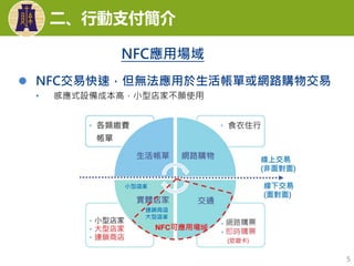  NFC交易快速，但無法應用於生活帳單或網路購物交易
• 感應式設備成本高，小型店家不願使用
5
二、行動支付簡介
NFC應用場域
 