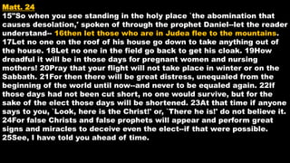 Matt. 24
15"So when you see standing in the holy place `the abomination that
causes desolation,' spoken of through the prophet Daniel--let the reader
understand-- 16then let those who are in Judea flee to the mountains.
17Let no one on the roof of his house go down to take anything out of
the house. 18Let no one in the field go back to get his cloak. 19How
dreadful it will be in those days for pregnant women and nursing
mothers! 20Pray that your flight will not take place in winter or on the
Sabbath. 21For then there will be great distress, unequaled from the
beginning of the world until now--and never to be equaled again. 22If
those days had not been cut short, no one would survive, but for the
sake of the elect those days will be shortened. 23At that time if anyone
says to you, `Look, here is the Christ!' or, `There he is!' do not believe it.
24For false Christs and false prophets will appear and perform great
signs and miracles to deceive even the elect--if that were possible.
25See, I have told you ahead of time.
 