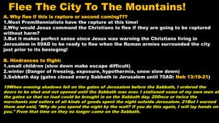 A. Why flee if this is rapture or second coming???
1.Most Premillennialists have the rapture at this time!
2.Why would Jesus command the Christians to flee if they are going to be raptured
without harm?
3.But it makes perfect sense since Jesus was warning the Christians living in
Jerusalem in 69AD to be ready to flee when the Roman armies surrounded the city
just prior to its besieging!
B. Hindrances to flight:
1.small children (slow down make escape difficult)
2.winter (Danger of freezing, exposure, hypothermia, snow slow down)
3.Sabbath day (gates closed every Sabbath in Jerusalem until 70AD: Neh 13:19-21)
19When evening shadows fell on the gates of Jerusalem before the Sabbath, I ordered the
doors to be shut and not opened until the Sabbath was over. I stationed some of my own men at
the gates so that no load could be brought in on the Sabbath day. 20Once or twice the
merchants and sellers of all kinds of goods spent the night outside Jerusalem. 21But I warned
them and said, "Why do you spend the night by the wall? If you do this again, I will lay hands on
you." From that time on they no longer came on the Sabbath.
Flee The City To The Mountains!
 