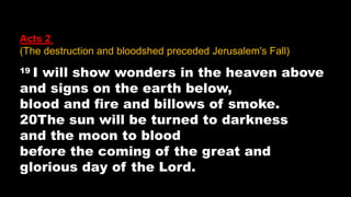 Acts 2 (
(The destruction and bloodshed preceded Jerusalem's Fall)
19 I will show wonders in the heaven above
and signs on the earth below,
blood and fire and billows of smoke.
20The sun will be turned to darkness
and the moon to blood
before the coming of the great and
glorious day of the Lord.
 
