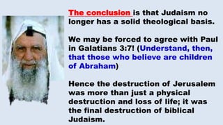 The conclusion is that Judaism no
longer has a solid theological basis.
We may be forced to agree with Paul
in Galatians 3:7! (Understand, then,
that those who believe are children
of Abraham)
Hence the destruction of Jerusalem
was more than just a physical
destruction and loss of life; it was
the final destruction of biblical
Judaism.
 