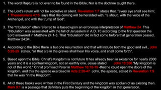 1. The word Rapture is not even to be found in the Bible; Nor is the doctrine taught there.
2. The Lord's return will not be secretive or silent. Revelation 1:7 states that, "every eye shall see him',
1 Thessalonians 4:16, says that His coming will be heralded with, "a shout'. with the voice of the
Archangel, and with the trump of God".
3. The "tribulation" often referred to is based upon an erroneous interpretation of Matthew 24. This
"tribulation' was associated with the fall of Jerusalem in A.D. 70 according to the first question the
Lord answered in Matthew 24:1-3. That "tribulation" did in fact come before that generation passed,
Matthew 24:34.
4. According to the Bible there is but one resurrection and that will include both the good and evil., John
5:28-29, states, "all that are in the graves shall hear His voice, and shall come forth".
5. Based upon the Bible, Christ's Kingdom is not future It has already been in existence for nearly 2000
years and it is a spiritual kingdom, not an earthly one. Jesus stated it in John 18:336 "My kingdom is
not of this world." Christ promised Peter in Matthew 16:18-19 -that he could open the doors of the
kingdom, and this the apostle exercised in Acts 2:38-47. John, the apostle, stated in Revelation 1:9
that he was "in the Kingdom".
6. All of these books were written in the First Century and the kingdom was spoken of as existing then.
Mark 9:1 is a passage that definitely puts the beginning of the kingdom in that generation.
 