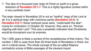 7. The idea of a thousand year reign of Christ on earth is a gross
distortion of Revelation 20:1-7. This is a highly figurative context within
a very symbolic book.
The reign viewed in Revelation 20 is not an "earthly" reign of the Lord at
all. It is a spiritual reign with victorious saints (Revelation 20:4). In
Revelation 6:9-11 these martyred souls were, "underneath the altar",
crying for vindication; in Chapter 20, however, they were on, "thrones
reigning with their Lord." This was a prophetic indication that Christianity
would be triumphant over its enemies.
The 1,000 years is likely a symbol of the completeness of that victory. The
number 1,000 is used more than 20 times book of Revelation in there, but
not in a literal sense. The whole concept of the so-called Rapture
contradicts scores of Bible passages of the clearest import.
 