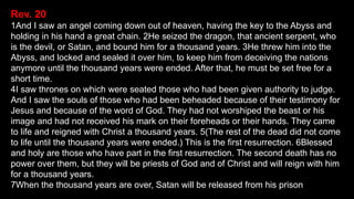 Rev. 20
1And I saw an angel coming down out of heaven, having the key to the Abyss and
holding in his hand a great chain. 2He seized the dragon, that ancient serpent, who
is the devil, or Satan, and bound him for a thousand years. 3He threw him into the
Abyss, and locked and sealed it over him, to keep him from deceiving the nations
anymore until the thousand years were ended. After that, he must be set free for a
short time.
4I saw thrones on which were seated those who had been given authority to judge.
And I saw the souls of those who had been beheaded because of their testimony for
Jesus and because of the word of God. They had not worshiped the beast or his
image and had not received his mark on their foreheads or their hands. They came
to life and reigned with Christ a thousand years. 5(The rest of the dead did not come
to life until the thousand years were ended.) This is the first resurrection. 6Blessed
and holy are those who have part in the first resurrection. The second death has no
power over them, but they will be priests of God and of Christ and will reign with him
for a thousand years.
7When the thousand years are over, Satan will be released from his prison
 