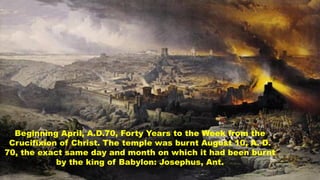 Beginning April, A.D.70, Forty Years to the Week from the
Crucifixion of Christ. The temple was burnt August 10, A. D.
70,...