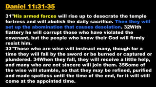 Daniel 11:31-35
31"His armed forces will rise up to desecrate the temple
fortress and will abolish the daily sacrifice. Th...