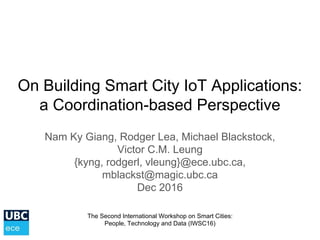 On Building Smart City IoT Applications:
a Coordination-based Perspective
Nam Ky Giang, Rodger Lea, Michael Blackstock,
Victor C.M. Leung
{kyng, rodgerl, vleung}@ece.ubc.ca,
mblackst@magic.ubc.ca
Dec 2016
The Second International Workshop on Smart Cities:
People, Technology and Data (IWSC16)
 