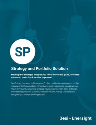 Strategy and Portfolio Solution
Develop the strategic insights you need to achieve goals, increase
value and minimize downsize exposure.
3esi-Enersight’s solution for Strategy and Portfolio provides the most powerful portfolio
management software available in the industry, and an experienced consulting group
known for thoughtful leadership and deep industry expertise. Gain clarity and insight
around strategic business questions, evaluate trade-offs, manage uncertainty and
strengthen your strategic planning process.
 