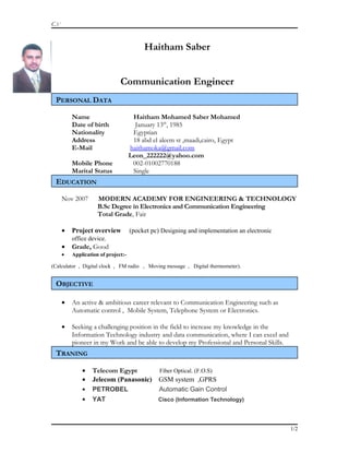 C.V
Haitham Saber
Communication Engineer
PERSONAL DATA
Name Haitham Mohamed Saber Mohamed
Date of birth January 13th
, 1985
Nationality Egyptian
Address 18 abd el aleem st ,maadi,cairo, Egypt
E-Mail haithamoka@gmail.com
Leon_222222@yahoo.com
Mobile Phone 002-01002770188
Marital Status Single
EDUCATION
Nov 2007 MODERN ACADEMY FOR ENGINEERING & TECHNOLOGY
B.Sc Degree in Electronics and Communication Engineering
Total Grade, Fair
• Project overview (pocket pc) Designing and implementation an electronic
office device.
• Grade, Good
• Application of project:-
(Calculator , Digital clock , FM radio , Moving message , Digital thermometer).
OBJECTIVE
• An active & ambitious career relevant to Communication Engineering such as
Automatic control , Mobile System, Telephone System or Electronics.
• Seeking a challenging position in the field to increase my knowledge in the
Information Technology industry and data communication, where I can excel and
pioneer in my Work and be able to develop my Professional and Personal Skills.
TRANING
• Telecom Egypt Fiber Optical. (F.O.S)
• Jelecom (Panasonic) GSM system ,GPRS
• PETROBEL Automatic Gain Control
• YAT Cisco (Information Technology)
1/2
 