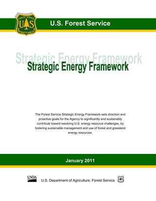 U.S. Forest Service
January 2011
U.S. Department of Agriculture, Forest Service
The Forest Service Strategic Energy Framework sets direction and
proactive goals for the Agency to significantly and sustainably
contribute toward resolving U.S. energy resource challenges, by
fostering sustainable management and use of forest and grassland
energy resources.
 
