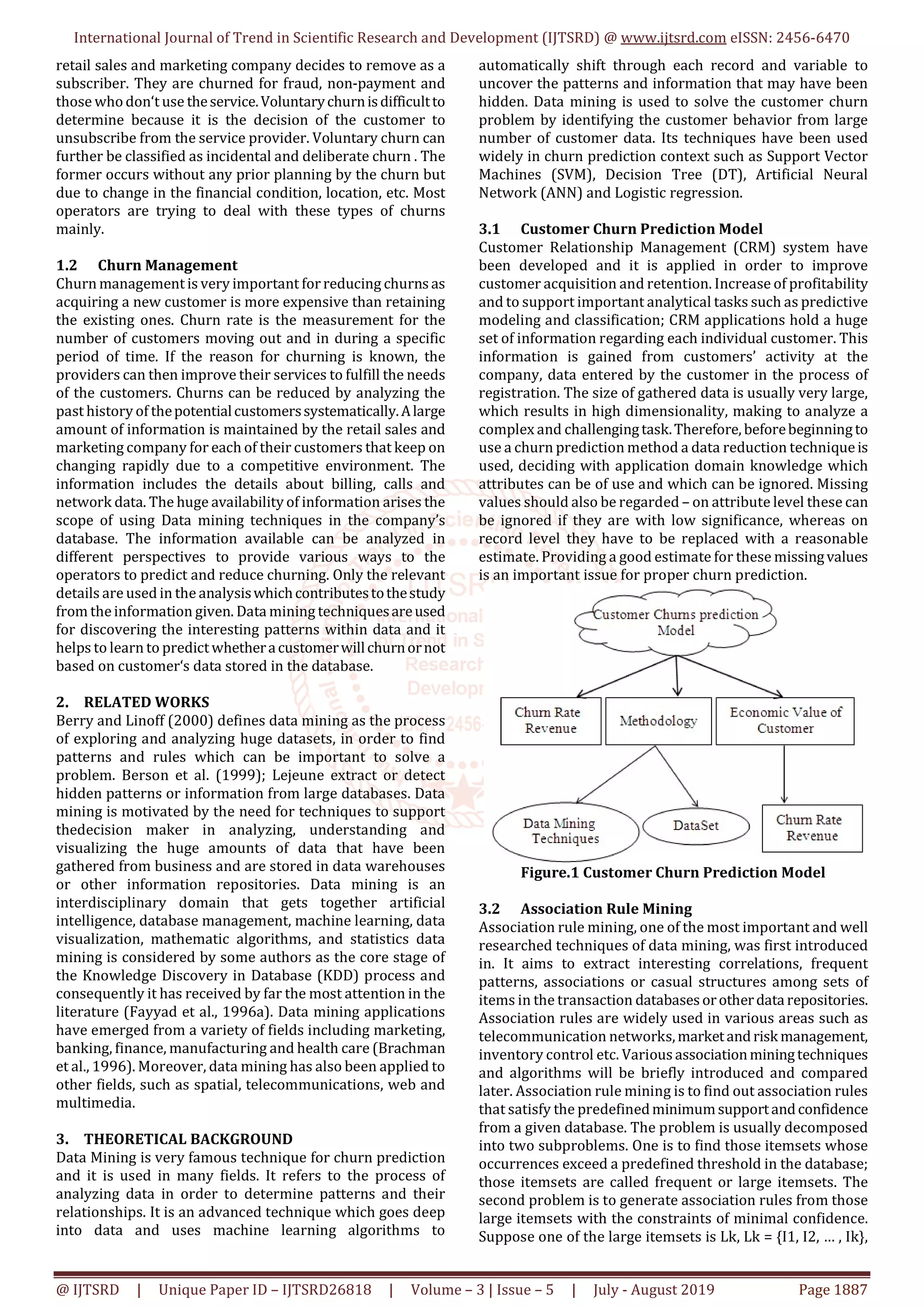 International Journal of Trend in Scientific Research and Development (IJTSRD) @ www.ijtsrd.com eISSN: 2456-6470
@ IJTSRD | Unique Paper ID – IJTSRD26818 | Volume – 3 | Issue – 5 | July - August 2019 Page 1887
retail sales and marketing company decides to remove as a
subscriber. They are churned for fraud, non-payment and
those whodon‘t use theservice.Voluntarychurnisdifficultto
determine because it is the decision of the customer to
unsubscribe from the service provider. Voluntary churn can
further be classified as incidental and deliberate churn . The
former occurs without any prior planning by the churn but
due to change in the financial condition, location, etc. Most
operators are trying to deal with these types of churns
mainly.
1.2 Churn Management
Churn management is very important forreducing churns as
acquiring a new customer is more expensive than retaining
the existing ones. Churn rate is the measurement for the
number of customers moving out and in during a specific
period of time. If the reason for churning is known, the
providers can then improve their services to fulfill the needs
of the customers. Churns can be reduced by analyzing the
past history of thepotentialcustomerssystematically.Alarge
amount of information is maintained by the retail sales and
marketing company for each of their customers that keep on
changing rapidly due to a competitive environment. The
information includes the details about billing, calls and
network data. The huge availability of information arises the
scope of using Data mining techniques in the company’s
database. The information available can be analyzed in
different perspectives to provide various ways to the
operators to predict and reduce churning. Only the relevant
details are used in the analysiswhichcontributestothestudy
from theinformation given. Data mining techniquesareused
for discovering the interesting patterns within data and it
helps to learn to predict whetheracustomerwillchurnornot
based on customer‘s data stored in the database.
2. RELATED WORKS
Berry and Linoff (2000) defines data mining as the process
of exploring and analyzing huge datasets, in order to find
patterns and rules which can be important to solve a
problem. Berson et al. (1999); Lejeune extract or detect
hidden patterns or information from large databases. Data
mining is motivated by the need for techniques to support
thedecision maker in analyzing, understanding and
visualizing the huge amounts of data that have been
gathered from business and are stored in data warehouses
or other information repositories. Data mining is an
interdisciplinary domain that gets together artificial
intelligence, database management, machine learning, data
visualization, mathematic algorithms, and statistics data
mining is considered by some authors as the core stage of
the Knowledge Discovery in Database (KDD) process and
consequently it has received by far the most attention in the
literature (Fayyad et al., 1996a). Data mining applications
have emerged from a variety of fields including marketing,
banking, finance, manufacturing and health care (Brachman
et al., 1996). Moreover, data mining has also been applied to
other fields, such as spatial, telecommunications, web and
multimedia.
3. THEORETICAL BACKGROUND
Data Mining is very famous technique for churn prediction
and it is used in many fields. It refers to the process of
analyzing data in order to determine patterns and their
relationships. It is an advanced technique which goes deep
into data and uses machine learning algorithms to
automatically shift through each record and variable to
uncover the patterns and information that may have been
hidden. Data mining is used to solve the customer churn
problem by identifying the customer behavior from large
number of customer data. Its techniques have been used
widely in churn prediction context such as Support Vector
Machines (SVM), Decision Tree (DT), Artificial Neural
Network (ANN) and Logistic regression.
3.1 Customer Churn Prediction Model
Customer Relationship Management (CRM) system have
been developed and it is applied in order to improve
customer acquisition and retention. Increase of profitability
and to support important analytical tasks such as predictive
modeling and classification; CRM applications hold a huge
set of information regarding each individual customer. This
information is gained from customers’ activity at the
company, data entered by the customer in the process of
registration. The size of gathered data is usually very large,
which results in high dimensionality, making to analyze a
complex and challengingtask.Therefore, beforebeginningto
use a churn prediction method a data reduction techniqueis
used, deciding with application domain knowledge which
attributes can be of use and which can be ignored. Missing
values should also be regarded – on attribute level these can
be ignored if they are with low significance, whereas on
record level they have to be replaced with a reasonable
estimate. Providing a good estimate for these missingvalues
is an important issue for proper churn prediction.
Figure.1 Customer Churn Prediction Model
3.2 Association Rule Mining
Association rule mining, one of the most important and well
researched techniques of data mining, was first introduced
in. It aims to extract interesting correlations, frequent
patterns, associations or casual structures among sets of
items in the transaction databases orotherdata repositories.
Association rules are widely used in various areas such as
telecommunication networks,marketandrisk management,
inventory control etc. Various associationminingtechniques
and algorithms will be briefly introduced and compared
later. Association rule mining is to find out association rules
that satisfy the predefinedminimumsupportandconfidence
from a given database. The problem is usually decomposed
into two subproblems. One is to find those itemsets whose
occurrences exceed a predefined threshold in the database;
those itemsets are called frequent or large itemsets. The
second problem is to generate association rules from those
large itemsets with the constraints of minimal confidence.
Suppose one of the large itemsets is Lk, Lk = {I1, I2, … , Ik},
 