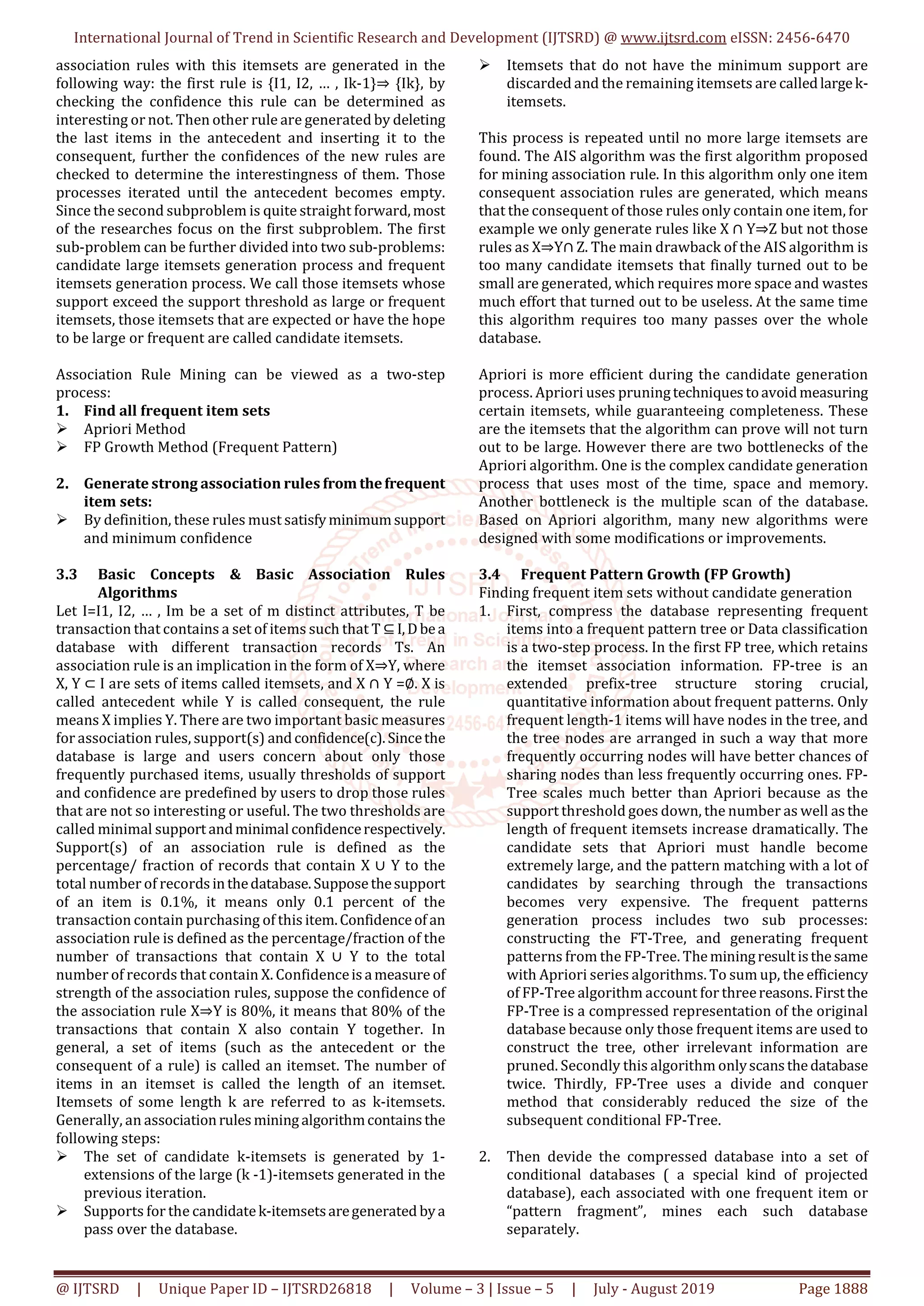 International Journal of Trend in Scientific Research and Development (IJTSRD) @ www.ijtsrd.com eISSN: 2456-6470
@ IJTSRD | Unique Paper ID – IJTSRD26818 | Volume – 3 | Issue – 5 | July - August 2019 Page 1888
association rules with this itemsets are generated in the
following way: the first rule is {I1, I2, … , Ik-1}⇒ {Ik}, by
checking the confidence this rule can be determined as
interesting or not. Then other rule are generated by deleting
the last items in the antecedent and inserting it to the
consequent, further the confidences of the new rules are
checked to determine the interestingness of them. Those
processes iterated until the antecedent becomes empty.
Since the second subproblem is quite straight forward,most
of the researches focus on the first subproblem. The first
sub-problem can be further divided into two sub-problems:
candidate large itemsets generation process and frequent
itemsets generation process. We call those itemsets whose
support exceed the support threshold as large or frequent
itemsets, those itemsets that are expected or have the hope
to be large or frequent are called candidate itemsets.
Association Rule Mining can be viewed as a two-step
process:
1. Find all frequent item sets
 Apriori Method
 FP Growth Method (Frequent Pattern)
2. Generate strong association rules from thefrequent
item sets:
 By definition, these rules must satisfyminimumsupport
and minimum confidence
3.3 Basic Concepts & Basic Association Rules
Algorithms
Let I=I1, I2, … , Im be a set of m distinct attributes, T be
transaction that contains a set of items such that T ⊆ I,Dbea
database with different transaction records Ts. An
association rule is an implication in the form of X⇒Y, where
X, Y ⊂ I are sets of items called itemsets, and X ∩ Y =∅. X is
called antecedent while Y is called consequent, the rule
means X implies Y. There are two important basic measures
for association rules, support(s) and confidence(c).Sincethe
database is large and users concern about only those
frequently purchased items, usually thresholds of support
and confidence are predefined by users to drop those rules
that are not so interesting or useful. The two thresholds are
called minimal support andminimalconfidencerespectively.
Support(s) of an association rule is defined as the
percentage/ fraction of records that contain X ∪ Y to the
total number of records inthedatabase.Supposethesupport
of an item is 0.1%, it means only 0.1 percent of the
transaction contain purchasing of this item.Confidenceof an
association rule is defined as the percentage/fraction of the
number of transactions that contain X ∪ Y to the total
number of records that contain X. Confidenceis ameasure of
strength of the association rules, suppose the confidence of
the association rule X⇒Y is 80%, it means that 80% of the
transactions that contain X also contain Y together. In
general, a set of items (such as the antecedent or the
consequent of a rule) is called an itemset. The number of
items in an itemset is called the length of an itemset.
Itemsets of some length k are referred to as k-itemsets.
Generally, an associationrules mining algorithmcontains the
following steps:
 The set of candidate k-itemsets is generated by 1-
extensions of the large (k -1)-itemsets generated in the
previous iteration.
 Supports for the candidatek-itemsetsaregenerated bya
pass over the database.
 Itemsets that do not have the minimum support are
discarded and the remaining itemsets are calledlargek-
itemsets.
This process is repeated until no more large itemsets are
found. The AIS algorithm was the first algorithm proposed
for mining association rule. In this algorithm only one item
consequent association rules are generated, which means
that the consequent of those rules only contain one item, for
example we only generate rules like X ∩ Y⇒Z but not those
rules as X⇒Y∩ Z. The main drawback of the AIS algorithm is
too many candidate itemsets that finally turned out to be
small are generated, which requires more space and wastes
much effort that turned out to be useless. At the same time
this algorithm requires too many passes over the whole
database.
Apriori is more efficient during the candidate generation
process. Apriori uses pruningtechniques toavoidmeasuring
certain itemsets, while guaranteeing completeness. These
are the itemsets that the algorithm can prove will not turn
out to be large. However there are two bottlenecks of the
Apriori algorithm. One is the complex candidate generation
process that uses most of the time, space and memory.
Another bottleneck is the multiple scan of the database.
Based on Apriori algorithm, many new algorithms were
designed with some modifications or improvements.
3.4 Frequent Pattern Growth (FP Growth)
Finding frequent item sets without candidate generation
1. First, compress the database representing frequent
items into a frequent pattern tree or Data classification
is a two-step process. In the first FP tree, which retains
the itemset association information. FP-tree is an
extended prefix-tree structure storing crucial,
quantitative information about frequent patterns. Only
frequent length-1 items will have nodes in the tree, and
the tree nodes are arranged in such a way that more
frequently occurring nodes will have better chances of
sharing nodes than less frequently occurring ones. FP-
Tree scales much better than Apriori because as the
support threshold goes down, the number as well as the
length of frequent itemsets increase dramatically. The
candidate sets that Apriori must handle become
extremely large, and the pattern matching with a lot of
candidates by searching through the transactions
becomes very expensive. The frequent patterns
generation process includes two sub processes:
constructing the FT-Tree, and generating frequent
patterns from the FP-Tree. Theminingresultisthesame
with Apriori series algorithms. To sum up, the efficiency
of FP-Tree algorithm account for threereasons.Firstthe
FP-Tree is a compressed representation of the original
database because only those frequent items are used to
construct the tree, other irrelevant information are
pruned. Secondly this algorithm onlyscans thedatabase
twice. Thirdly, FP-Tree uses a divide and conquer
method that considerably reduced the size of the
subsequent conditional FP-Tree.
2. Then devide the compressed database into a set of
conditional databases ( a special kind of projected
database), each associated with one frequent item or
“pattern fragment”, mines each such database
separately.
 