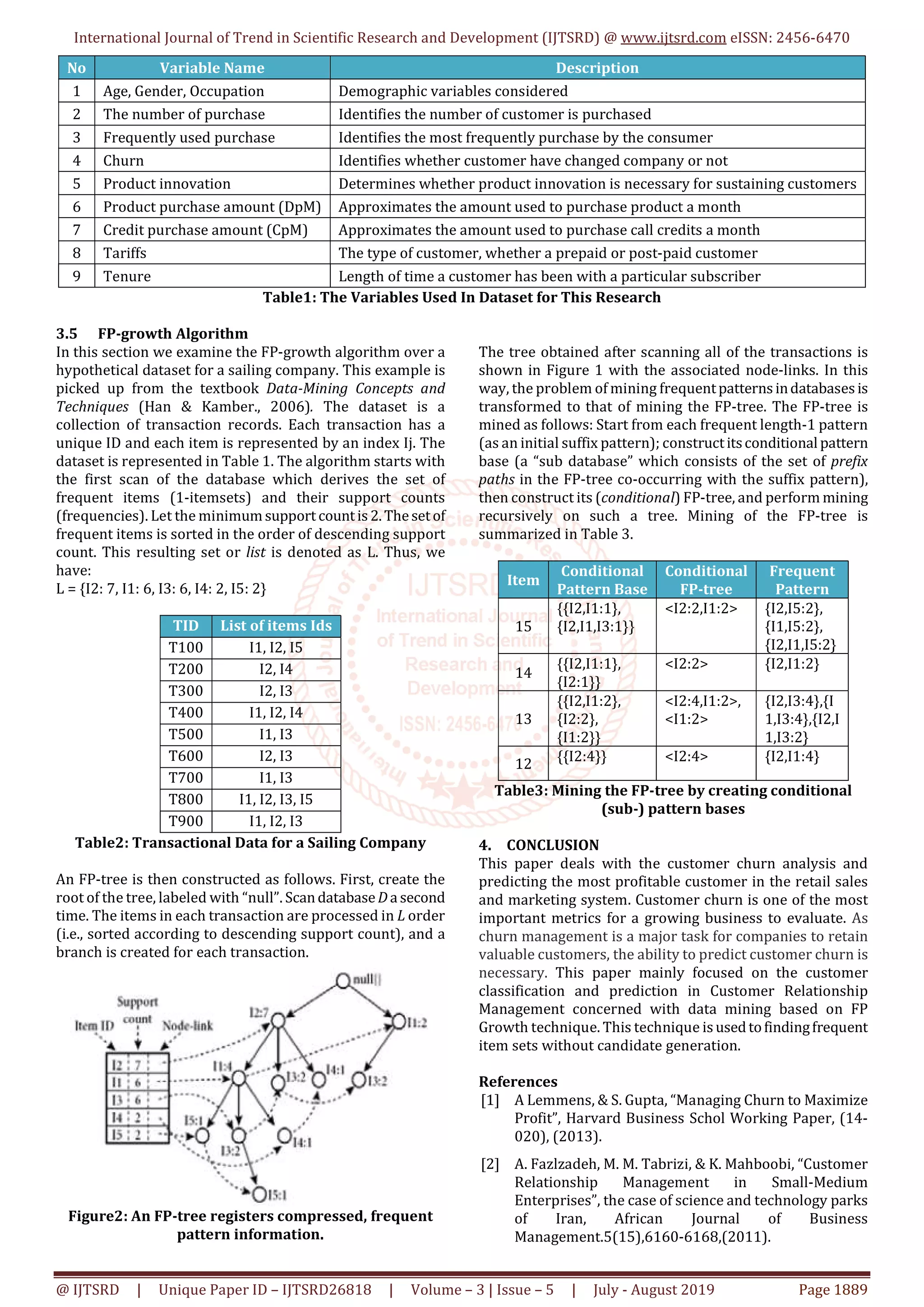 International Journal of Trend in Scientific Research and Development (IJTSRD) @ www.ijtsrd.com eISSN: 2456-6470
@ IJTSRD | Unique Paper ID – IJTSRD26818 | Volume – 3 | Issue – 5 | July - August 2019 Page 1889
No Variable Name Description
1 Age, Gender, Occupation Demographic variables considered
2 The number of purchase Identifies the number of customer is purchased
3 Frequently used purchase Identifies the most frequently purchase by the consumer
4 Churn Identifies whether customer have changed company or not
5 Product innovation Determines whether product innovation is necessary for sustaining customers
6 Product purchase amount (DpM) Approximates the amount used to purchase product a month
7 Credit purchase amount (CpM) Approximates the amount used to purchase call credits a month
8 Tariffs The type of customer, whether a prepaid or post-paid customer
9 Tenure Length of time a customer has been with a particular subscriber
Table1: The Variables Used In Dataset for This Research
3.5 FP-growth Algorithm
In this section we examine the FP-growth algorithm over a
hypothetical dataset for a sailing company. This example is
picked up from the textbook Data-Mining Concepts and
Techniques (Han & Kamber., 2006). The dataset is a
collection of transaction records. Each transaction has a
unique ID and each item is represented by an index Ij. The
dataset is represented in Table 1. The algorithm starts with
the first scan of the database which derives the set of
frequent items (1-itemsets) and their support counts
(frequencies). Let the minimumsupport countis 2.Thesetof
frequent items is sorted in the order of descending support
count. This resulting set or list is denoted as L. Thus, we
have:
L = {I2: 7, I1: 6, I3: 6, I4: 2, I5: 2}
TID List of items Ids
T100 I1, I2, I5
T200 I2, I4
T300 I2, I3
T400 I1, I2, I4
T500 I1, I3
T600 I2, I3
T700 I1, I3
T800 I1, I2, I3, I5
T900 I1, I2, I3
Table2: Transactional Data for a Sailing Company
An FP-tree is then constructed as follows. First, create the
root of the tree, labeled with “null”. ScandatabaseDa second
time. The items in each transaction are processed in L order
(i.e., sorted according to descending support count), and a
branch is created for each transaction.
Figure2: An FP-tree registers compressed, frequent
pattern information.
The tree obtained after scanning all of the transactions is
shown in Figure 1 with the associated node-links. In this
way, the problem of mining frequentpatterns indatabases is
transformed to that of mining the FP-tree. The FP-tree is
mined as follows: Start from each frequent length-1 pattern
(as an initial suffix pattern); constructitsconditional pattern
base (a “sub database” which consists of the set of prefix
paths in the FP-tree co-occurring with the suffix pattern),
then construct its (conditional) FP-tree, and perform mining
recursively on such a tree. Mining of the FP-tree is
summarized in Table 3.
Item
Conditional
Pattern Base
Conditional
FP-tree
Frequent
Pattern
15
{{I2,I1:1},
{I2,I1,I3:1}}
<I2:2,I1:2> {I2,I5:2},
{I1,I5:2},
{I2,I1,I5:2}
14
{{I2,I1:1},
{I2:1}}
<I2:2> {I2,I1:2}
13
{{I2,I1:2},
{I2:2},
{I1:2}}
<I2:4,I1:2>,
<I1:2>
{I2,I3:4},{I
1,I3:4},{I2,I
1,I3:2}
12 {{I2:4}} <I2:4> {I2,I1:4}
Table3: Mining the FP-tree by creating conditional
(sub-) pattern bases
4. CONCLUSION
This paper deals with the customer churn analysis and
predicting the most profitable customer in the retail sales
and marketing system. Customer churn is one of the most
important metrics for a growing business to evaluate. As
churn management is a major task for companies to retain
valuable customers, the ability to predict customer churn is
necessary. This paper mainly focused on the customer
classification and prediction in Customer Relationship
Management concerned with data mining based on FP
Growth technique. This technique is usedtofindingfrequent
item sets without candidate generation.
References
[1] A Lemmens, & S. Gupta, “Managing Churn to Maximize
Profit”, Harvard Business Schol Working Paper, (14-
020), (2013).
[2] A. Fazlzadeh, M. M. Tabrizi, & K. Mahboobi, “Customer
Relationship Management in Small-Medium
Enterprises”, the case of science and technology parks
of Iran, African Journal of Business
Management.5(15),6160-6168,(2011).
 