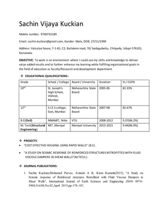 Sachin Vijaya Kuckian
Mobile number: 9740733189
Email: sachin.kuckian@gmail.com, Gender: Male, DOB: 27/11/1990
Address: Vatsalya house, 7-1-65, C2, Bailakere road, 76/ badagubettu, Chitpady, Udupi-576101,
Karnataka.
OBJECTIVE: To work in an environment where I could use my skills and knowledge to deliver
value added results and to further enhance my learning while fulfilling organizational goals in
the field of education as faculty/Research and development department.
 EDUCATIONAL QUALIFICATIONS:
Grade School / College Board / University Duration % / CGPA
10th St. Joseph's
High School,
Vikhroli,
Mumbai
Maharashtra State
Board
2005-06 81.33%
12th S.I.E.S college,
Sion, Mumbai
Maharashtra State
Board
2007-08 82.67%
B.E(Civil) NMAMIT, Nitte VTU 2008-2012 9.37(86.2%)
M. Tech(Structural
Engineering)
MIT ,Manipal Manipal University 2013-2015 9.44(86.9%)
 PROJECTS:
 “COST EFFECTIVE HOUSING USING RAPID WALLS” (B.E).
 “A STUDY ON SEISMIC RESPONSE OF REINFORCED STRUCTURES RETROFITTED WITH FLUID
VISCOUS DAMPERS IN SHEAR WALLS”(M.TECH.).
 JOURNAL PUBLICATIONS:
1. Sachin Kuckian,Mohamed Parvez, Avinash A R, Kiran Kamath(2015), “A Study on
Seismic response of Reinforced structures Retrofitted with Fluid Viscous Dampers in
Shear Walls”, International Journal of Earth Sciences and Engineering ,ISSN 0974-
5904,Vol.08,No.02,April 2015,pp.178-183.
 