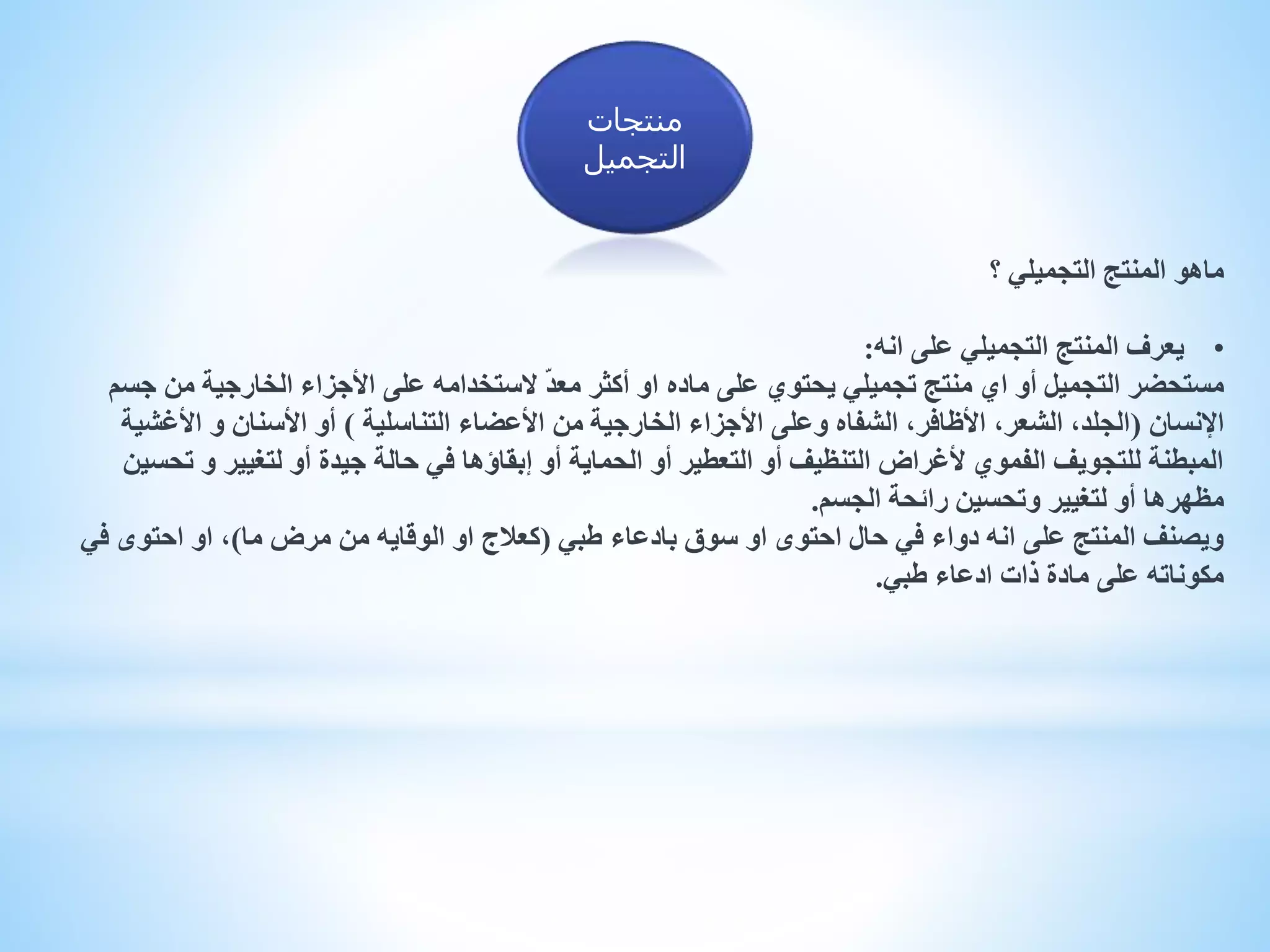 ‫؟‬ ‫التجميلي‬ ‫المنتج‬ ‫ماهو‬
•‫انه‬ ‫على‬ ‫التجميلي‬ ‫المنتج‬ ‫يعرف‬:
‫ج‬ ‫من‬ ‫الخارجية‬ ‫األجزاء‬ ‫على‬ ‫الستخدامه‬ ّ‫د‬‫مع‬ ‫أكثر‬ ‫او‬ ‫ماده‬ ‫على‬ ‫يحتوي‬ ‫تجميلي‬ ‫منتج‬ ‫اي‬ ‫أو‬ ‫التجميل‬ ‫مستحضر‬‫سم‬
‫اإلنسان‬(‫التناسلية‬ ‫األعضاء‬ ‫من‬ ‫الخارجية‬ ‫األجزاء‬ ‫وعلى‬ ‫الشفاه‬ ،‫األظافر‬ ،‫الشعر‬ ،‫الجلد‬)‫األغش‬ ‫و‬ ‫األسنان‬ ‫أو‬‫ية‬
‫ت‬ ‫و‬ ‫لتغيير‬ ‫أو‬ ‫جيدة‬ ‫حالة‬ ‫في‬ ‫إبقاؤها‬ ‫أو‬ ‫الحماية‬ ‫أو‬ ‫التعطير‬ ‫أو‬ ‫التنظيف‬ ‫ألغراض‬ ‫الفموي‬ ‫للتجويف‬ ‫المبطنة‬‫حسين‬
‫الجسم‬ ‫رائحة‬ ‫وتحسين‬ ‫لتغيير‬ ‫أو‬ ‫مظهرها‬.
‫طبي‬ ‫بادعاء‬ ‫سوق‬ ‫او‬ ‫احتوى‬ ‫حال‬ ‫في‬ ‫دواء‬ ‫انه‬ ‫على‬ ‫المنتج‬ ‫ويصنف‬(‫ما‬ ‫مرض‬ ‫من‬ ‫الوقايه‬ ‫او‬ ‫كعالج‬)‫ف‬ ‫احتوى‬ ‫او‬ ،‫ي‬
‫طبي‬ ‫ادعاء‬ ‫ذات‬ ‫مادة‬ ‫على‬ ‫مكوناته‬.
‫منتجات‬
‫التجميل‬
 