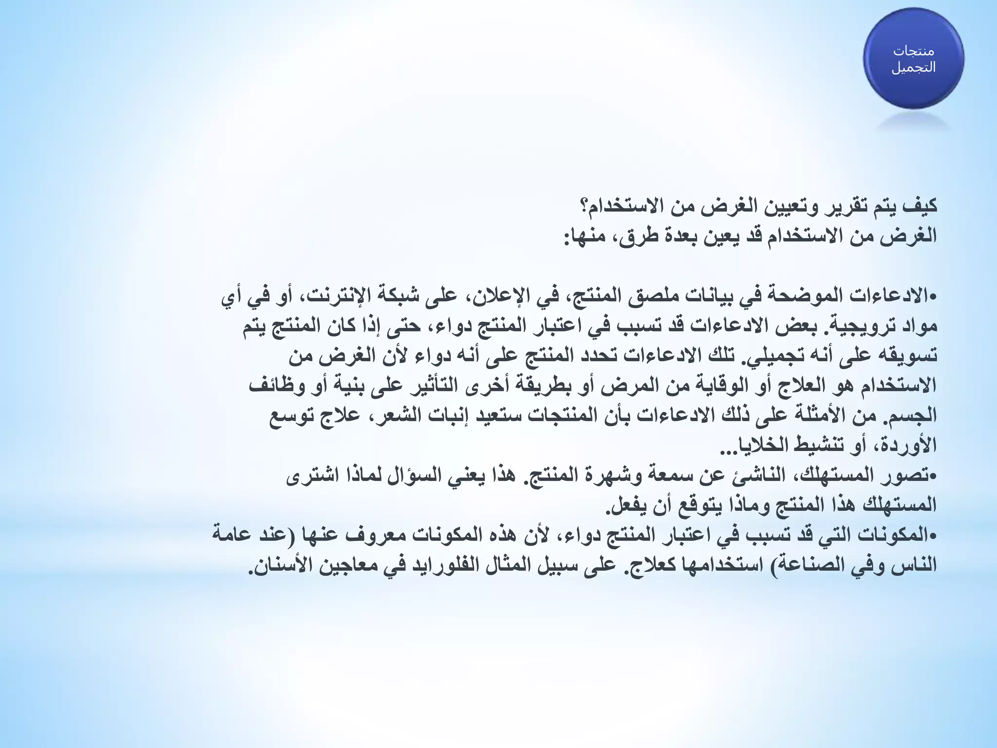 ‫االستخدام؟‬ ‫من‬ ‫الغرض‬ ‫وتعيين‬ ‫تقرير‬ ‫يتم‬ ‫كيف‬
‫منها‬ ،‫طرق‬ ‫بعدة‬ ‫يعين‬ ‫قد‬ ‫االستخدام‬ ‫من‬ ‫الغرض‬:
•‫أو‬ ،‫اإلنترنت‬ ‫شبكة‬ ‫على‬ ،‫اإلعالن‬ ‫في‬ ،‫المنتج‬ ‫ملصق‬ ‫بيانات‬ ‫في‬ ‫الموضحة‬ ‫االدعاءات‬‫أي‬ ‫في‬
‫ترويجية‬ ‫مواد‬.‫المنت‬ ‫كان‬ ‫إذا‬ ‫حتى‬ ،‫دواء‬ ‫المنتج‬ ‫اعتبار‬ ‫في‬ ‫تسبب‬ ‫قد‬ ‫االدعاءات‬ ‫بعض‬‫يتم‬ ‫ج‬
‫تجميلي‬ ‫أنه‬ ‫على‬ ‫تسويقه‬.‫من‬ ‫الغرض‬ ‫ألن‬ ‫دواء‬ ‫أنه‬ ‫على‬ ‫المنتج‬ ‫تحدد‬ ‫االدعاءات‬ ‫تلك‬
‫وظائ‬ ‫أو‬ ‫بنية‬ ‫على‬ ‫التأثير‬ ‫أخرى‬ ‫بطريقة‬ ‫أو‬ ‫المرض‬ ‫من‬ ‫الوقاية‬ ‫أو‬ ‫العالج‬ ‫هو‬ ‫االستخدام‬‫ف‬
‫الجسم‬.‫توسع‬ ‫عالج‬ ،‫الشعر‬ ‫إنبات‬ ‫ستعيد‬ ‫المنتجات‬ ‫بأن‬ ‫االدعاءات‬ ‫ذلك‬ ‫على‬ ‫األمثلة‬ ‫من‬
‫الخاليا‬ ‫تنشيط‬ ‫أو‬ ،‫األوردة‬...
•‫المنتج‬ ‫وشهرة‬ ‫سمعة‬ ‫عن‬ ‫الناشئ‬ ،‫المستهلك‬ ‫تصور‬.‫اشترى‬ ‫لماذا‬ ‫السؤال‬ ‫يعني‬ ‫هذا‬
‫يفعل‬ ‫أن‬ ‫يتوقع‬ ‫وماذا‬ ‫المنتج‬ ‫هذا‬ ‫المستهلك‬.
•‫عنها‬ ‫معروف‬ ‫المكونات‬ ‫هذه‬ ‫ألن‬ ،‫دواء‬ ‫المنتج‬ ‫اعتبار‬ ‫في‬ ‫تسبب‬ ‫قد‬ ‫التي‬ ‫المكونات‬(‫عند‬‫عامة‬
‫الصناعة‬ ‫وفي‬ ‫الناس‬)‫كعالج‬ ‫استخدامها‬.‫األس‬ ‫معاجين‬ ‫في‬ ‫الفلورايد‬ ‫المثال‬ ‫سبيل‬ ‫على‬‫نان‬.
‫منتجات‬
‫التجميل‬
 