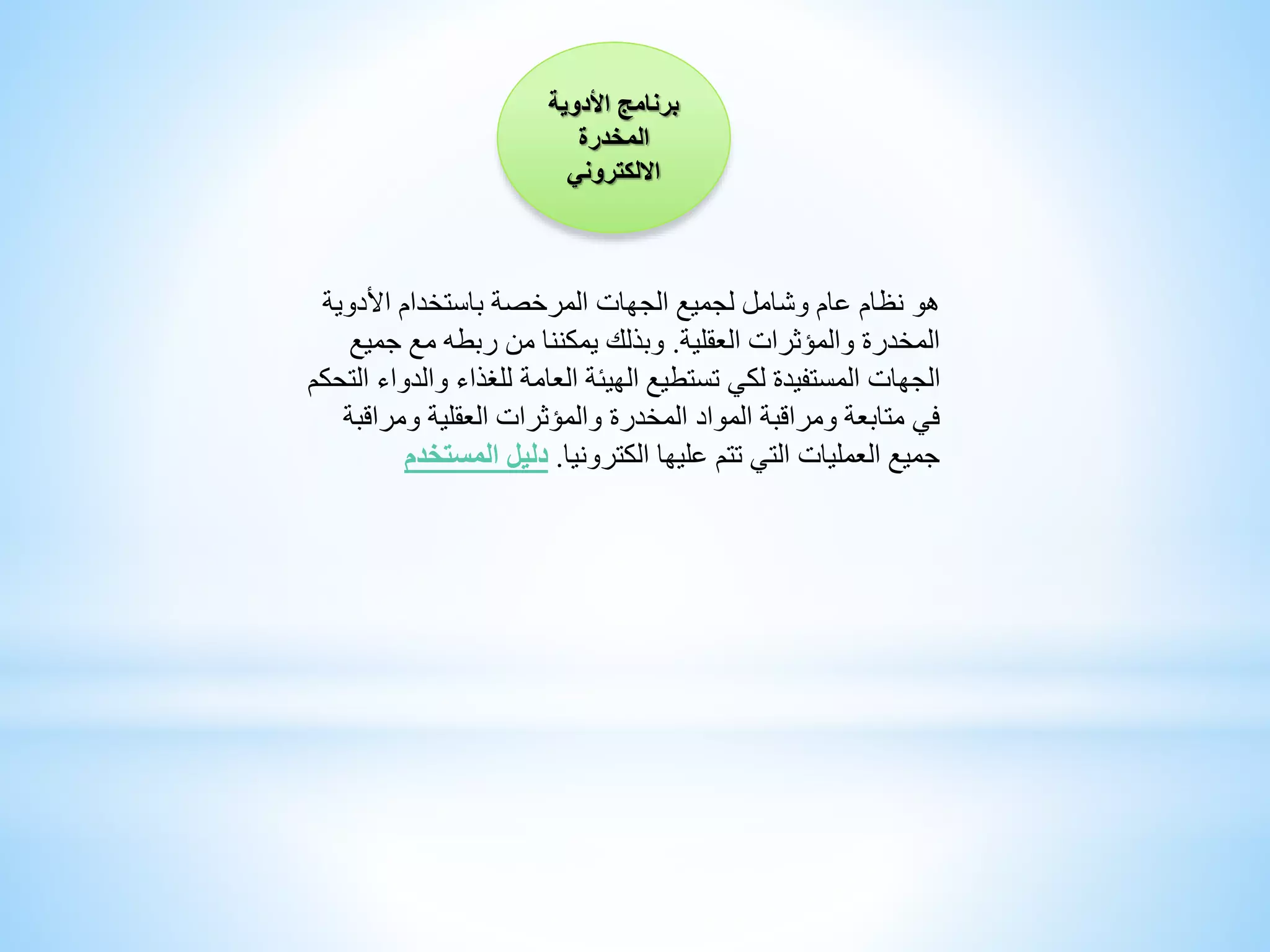 ‫برنامج‬‫األدوية‬
‫المخدرة‬
‫االلكتروني‬
‫هو‬‫األدوية‬ ‫باستخدام‬ ‫المرخصة‬ ‫الجهات‬ ‫لجميع‬ ‫وشامل‬ ‫عام‬ ‫نظام‬
‫العقلية‬ ‫والمؤثرات‬ ‫المخدرة‬.‫جمي‬ ‫مع‬ ‫ربطه‬ ‫من‬ ‫يمكننا‬ ‫وبذلك‬‫ع‬
‫والد‬ ‫للغذاء‬ ‫العامة‬ ‫الهيئة‬ ‫تستطيع‬ ‫لكي‬ ‫المستفيدة‬ ‫الجهات‬‫التحكم‬ ‫واء‬
‫ومراق‬ ‫العقلية‬ ‫والمؤثرات‬ ‫المخدرة‬ ‫المواد‬ ‫ومراقبة‬ ‫متابعة‬ ‫في‬‫بة‬
‫الكترونيا‬ ‫عليها‬ ‫تتم‬ ‫التي‬ ‫العمليات‬ ‫جميع‬.‫المستخ‬ ‫دليل‬‫دم‬
 