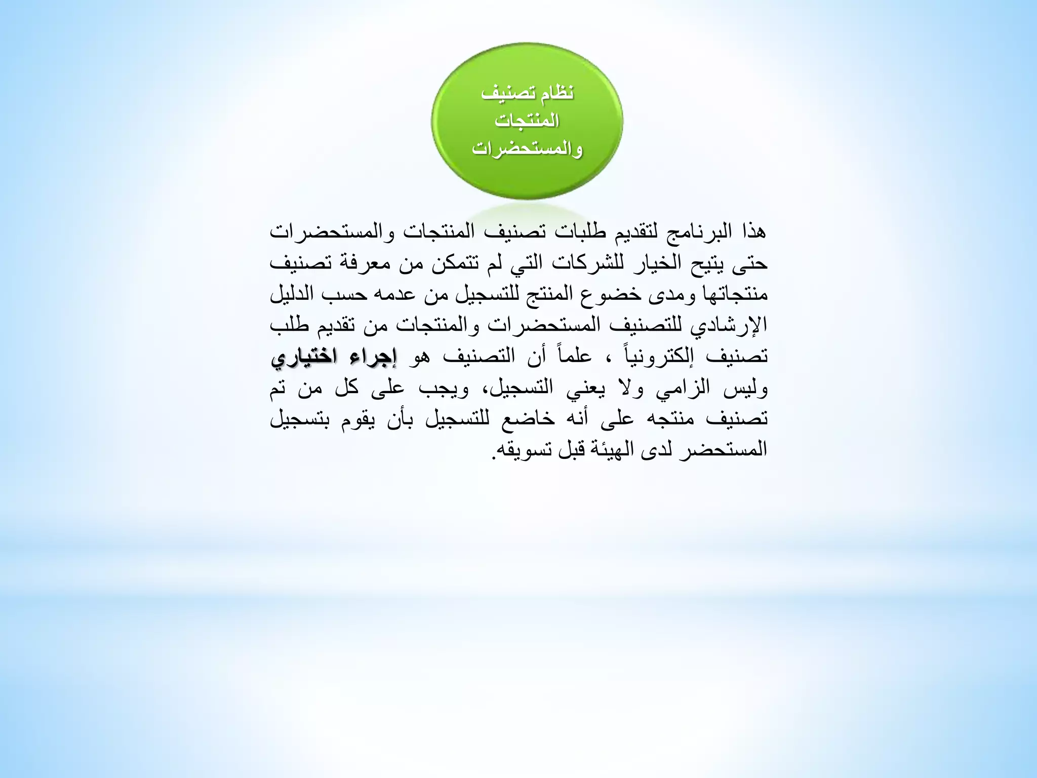 ‫تصنيف‬ ‫نظام‬
‫المنتجات‬
‫والمستحضرات‬
‫هذا‬‫البرنامج‬‫لتقديم‬‫طلبات‬‫تصنيف‬‫المنتجات‬‫والمس‬‫تحضرات‬
‫حتى‬‫يتيح‬‫الخيار‬‫للشركات‬‫التي‬‫لم‬‫تتمكن‬‫من‬‫معرف‬‫ة‬‫تصنيف‬
‫منتجاتها‬‫ومدى‬‫خضوع‬‫المنتج‬‫للتسجيل‬‫من‬‫عدمه‬‫حسب‬‫ا‬‫لدليل‬
‫اإلرشادي‬‫للتصنيف‬‫المستحضرات‬‫والمنتجات‬‫من‬‫تقد‬‫يم‬‫طلب‬
‫تصنيف‬‫إلكترونيا‬،‫علما‬‫أن‬‫التصنيف‬‫هو‬‫إجراء‬‫اخ‬‫تياري‬
‫وليس‬‫الزامي‬‫وال‬‫يعني‬،‫التسجيل‬‫ويجب‬‫على‬‫كل‬‫من‬‫تم‬
‫تصنيف‬‫منتجه‬‫على‬‫أنه‬‫خاضع‬‫للتسجيل‬‫بأن‬‫يقوم‬‫ب‬‫تسجيل‬
‫المستحضر‬‫لدى‬‫الهيئة‬‫قبل‬‫تسويقه‬.
 