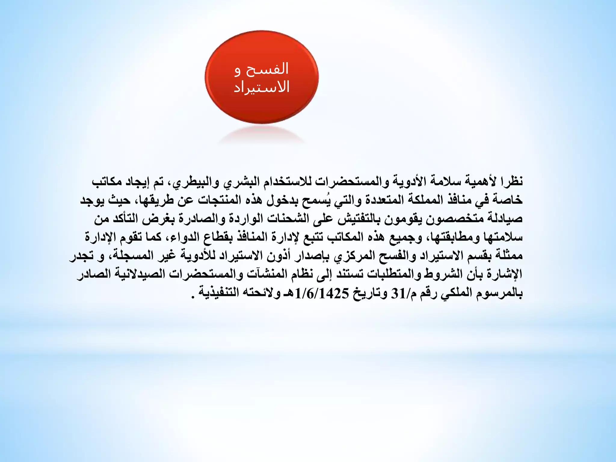 ‫و‬ ‫الفسح‬
‫االستيراد‬
‫ألهمية‬ ‫نظرا‬‫مكا‬ ‫إيجاد‬ ‫تم‬ ،‫والبيطري‬ ‫البشري‬ ‫لالستخدام‬ ‫والمستحضرات‬ ‫األدوية‬ ‫سالمة‬‫تب‬
‫حيث‬ ،‫طريقها‬ ‫عن‬ ‫المنتجات‬ ‫هذه‬ ‫بدخول‬ ‫ُسمح‬‫ي‬ ‫والتي‬ ‫المتعددة‬ ‫المملكة‬ ‫منافذ‬ ‫في‬ ‫خاصة‬‫يوجد‬
‫التأ‬ ‫بغرض‬ ‫والصادرة‬ ‫الواردة‬ ‫الشحنات‬ ‫على‬ ‫بالتفتيش‬ ‫يقومون‬ ‫متخصصون‬ ‫صيادلة‬‫من‬ ‫كد‬
‫اإل‬ ‫تقوم‬ ‫كما‬ ،‫الدواء‬ ‫بقطاع‬ ‫المنافذ‬ ‫إلدارة‬ ‫تتبع‬ ‫المكاتب‬ ‫هذه‬ ‫وجميع‬ ،‫ومطابقتها‬ ‫سالمتها‬‫دارة‬
‫المسج‬ ‫غير‬ ‫لألدوية‬ ‫االستيراد‬ ‫أذون‬ ‫بإصدار‬ ‫المركزي‬ ‫والفسح‬ ‫االستيراد‬ ‫بقسم‬ ‫ممثلة‬‫تجدر‬ ‫و‬ ،‫لة‬
‫الصيدالن‬ ‫والمستحضرات‬ ‫المنشآت‬ ‫نظام‬ ‫إلى‬ ‫تستند‬ ‫والمتطلبات‬ ‫الشروط‬ ‫بأن‬ ‫اإلشارة‬‫الصادر‬ ‫ية‬
‫م‬ ‫رقم‬ ‫الملكي‬ ‫بالمرسوم‬/31‫وتاريخ‬1/6/1425‫التنفيذية‬ ‫والئحته‬ ‫هـ‬.
 